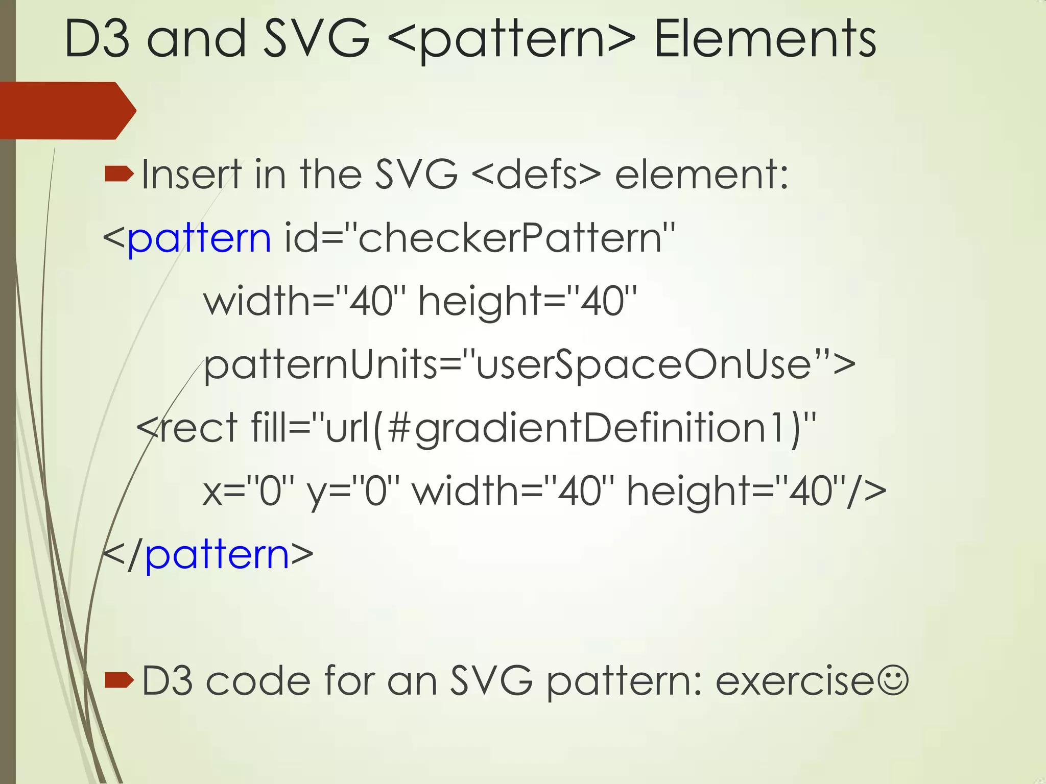 D3 and SVG <pattern> Elements
Insert in the SVG <defs> element:
<pattern id="checkerPattern"
width="40" height="40"
patternUnits="userSpaceOnUse”>
<rect fill="url(#gradientDefinition1)"
x="0" y="0" width="40" height="40"/>
</pattern>
D3 code for an SVG pattern: exercise
 