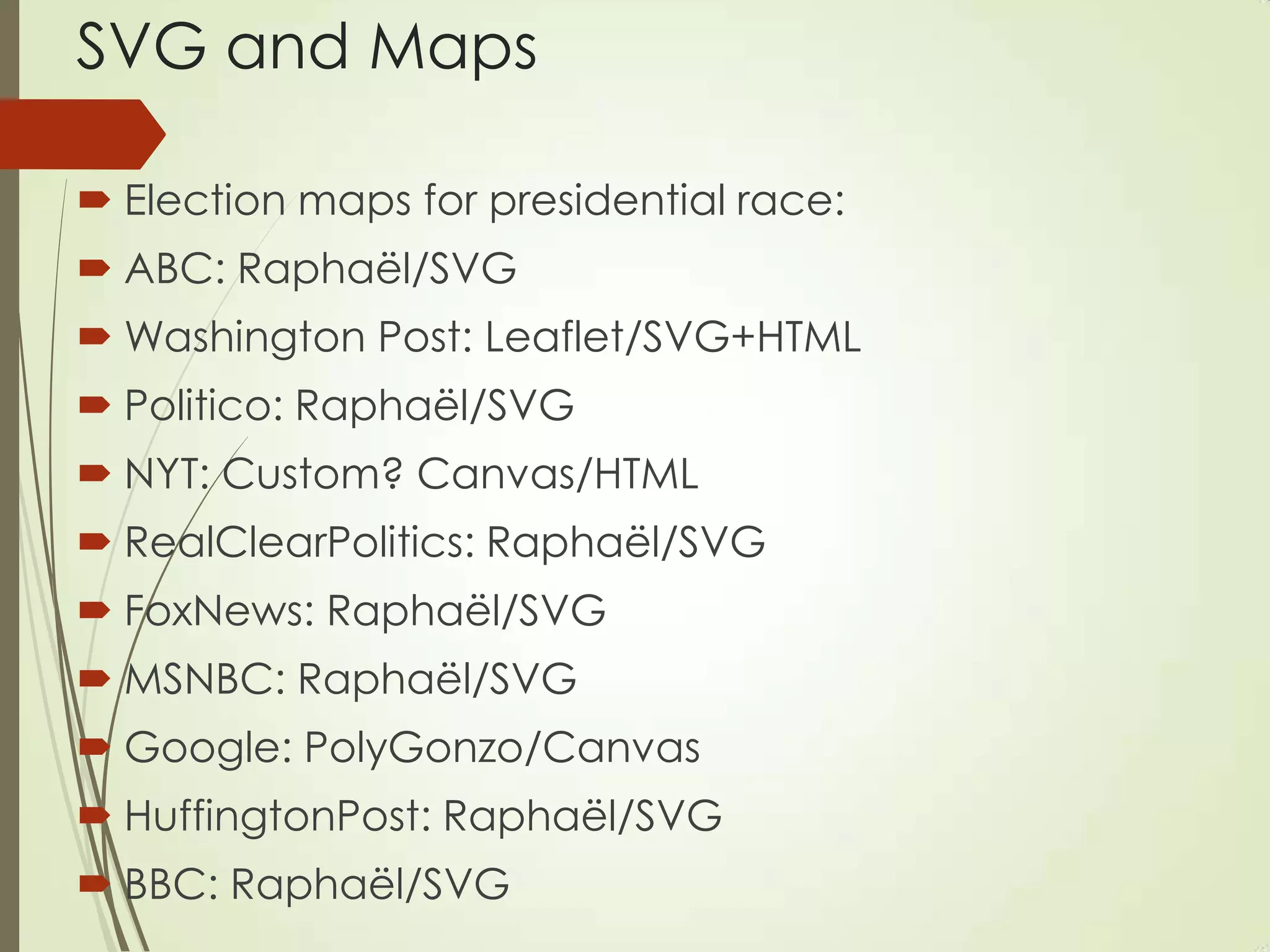 SVG and Maps
 Election maps for presidential race:
 ABC: Raphaël/SVG
 Washington Post: Leaflet/SVG+HTML
 Politico: Raphaël/SVG
 NYT: Custom? Canvas/HTML
 RealClearPolitics: Raphaël/SVG
 FoxNews: Raphaël/SVG
 MSNBC: Raphaël/SVG
 Google: PolyGonzo/Canvas
 HuffingtonPost: Raphaël/SVG
 BBC: Raphaël/SVG
 