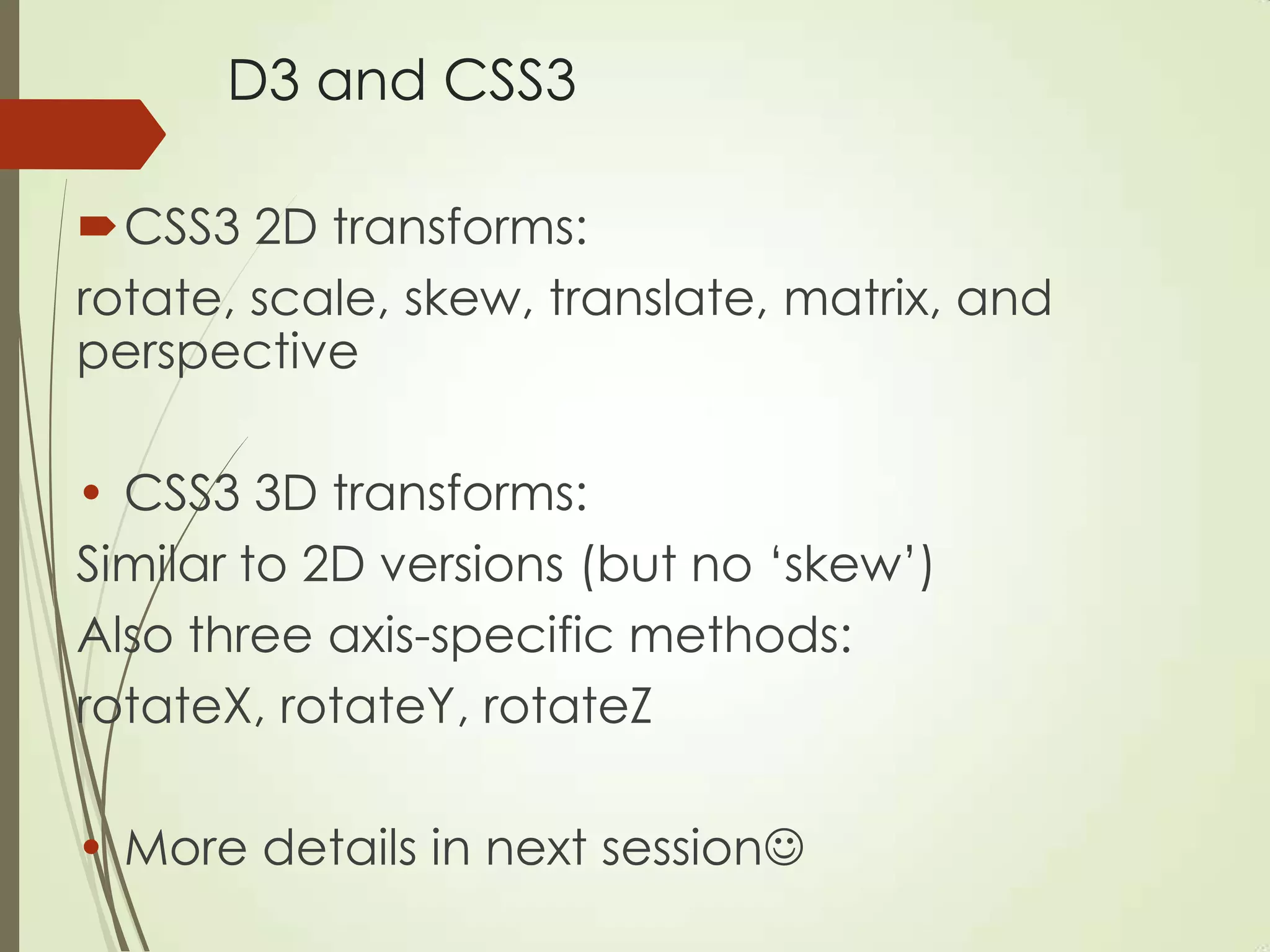 D3 and CSS3
CSS3 2D transforms:
rotate, scale, skew, translate, matrix, and
perspective
• CSS3 3D transforms:
Similar to 2D versions (but no „skew‟)
Also three axis-specific methods:
rotateX, rotateY, rotateZ
• More details in next session
 
