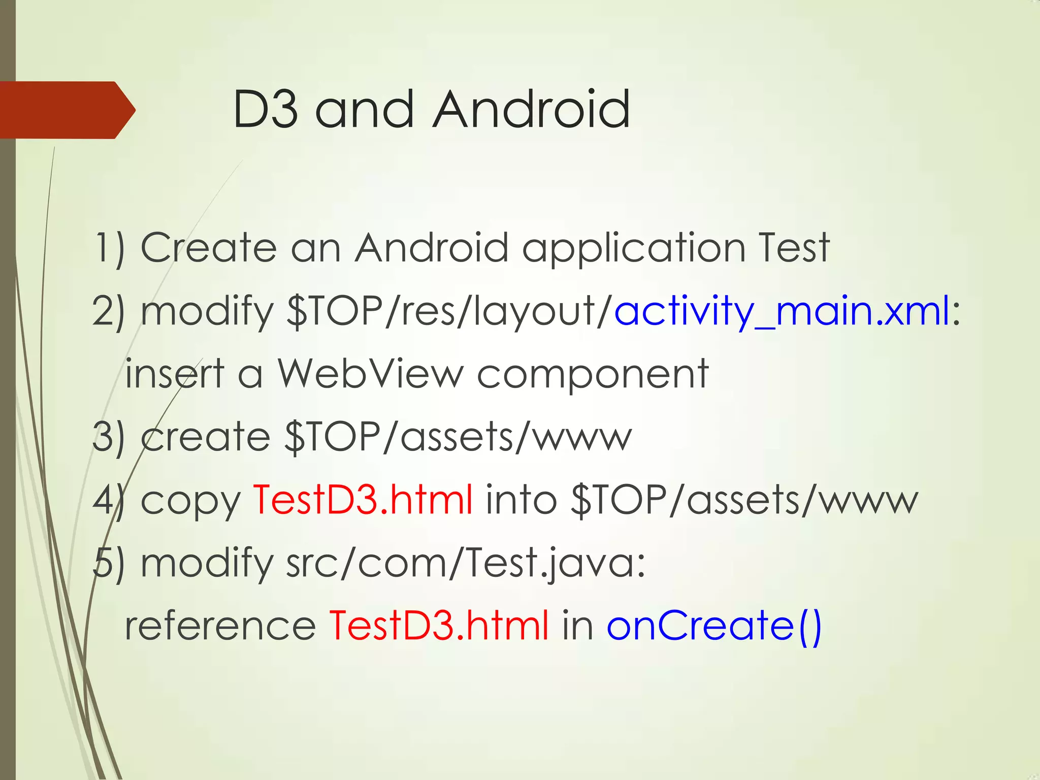 D3 and Android
1) Create an Android application Test
2) modify $TOP/res/layout/activity_main.xml:
insert a WebView component
3) create $TOP/assets/www
4) copy TestD3.html into $TOP/assets/www
5) modify src/com/Test.java:
reference TestD3.html in onCreate()
 