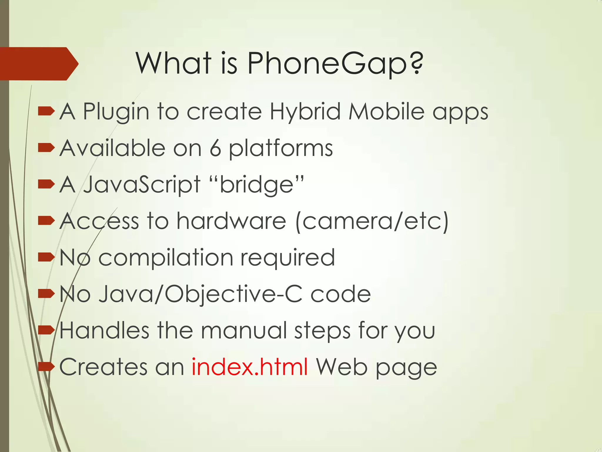 What is PhoneGap?
A Plugin to create Hybrid Mobile apps
Available on 6 platforms
A JavaScript “bridge”
Access to hardware (camera/etc)
No compilation required
No Java/Objective-C code
Handles the manual steps for you
Creates an index.html Web page
 