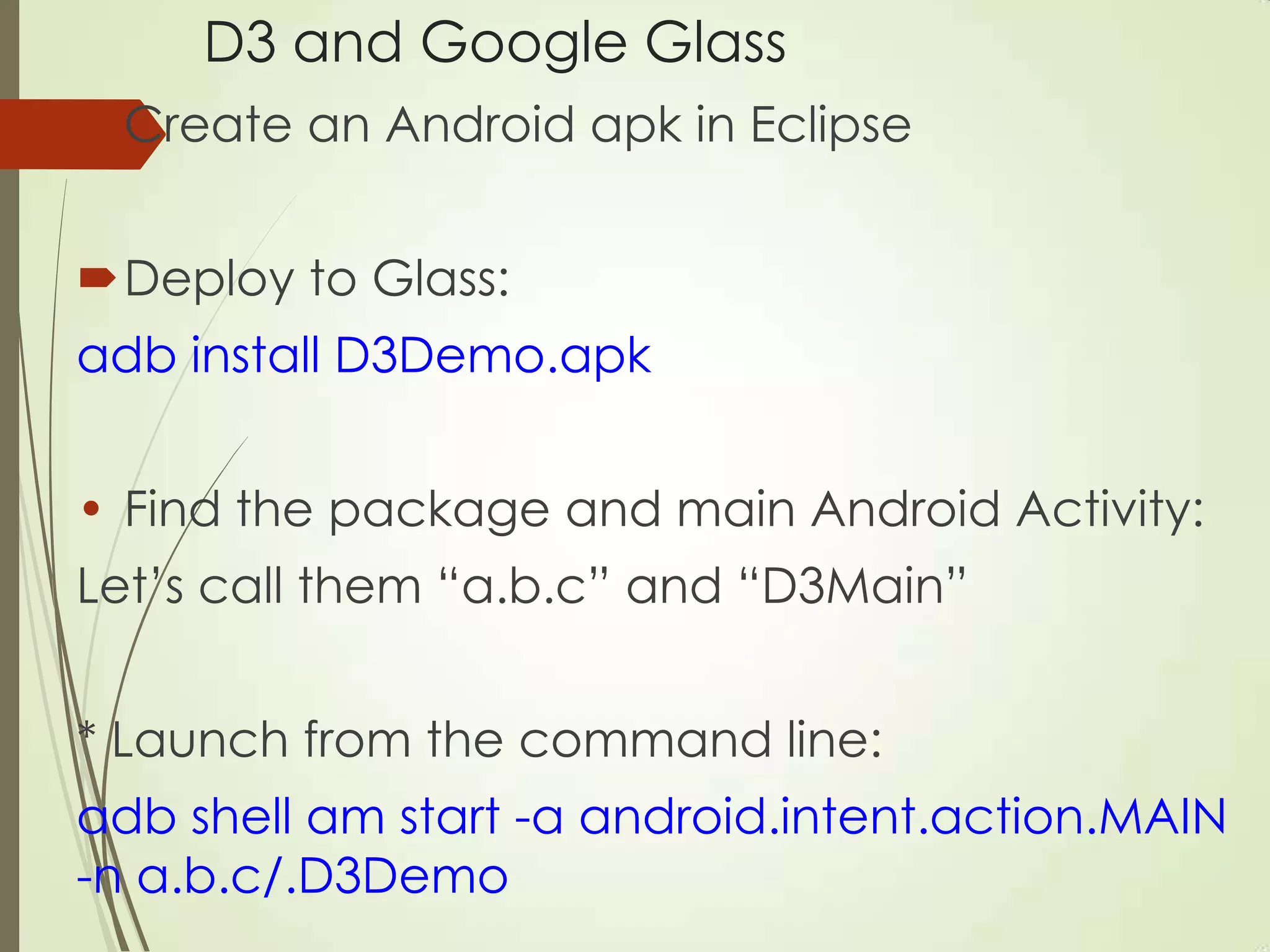 D3 and Google Glass
Create an Android apk in Eclipse
Deploy to Glass:
adb install D3Demo.apk
• Find the package and main Android Activity:
Let‟s call them “a.b.c” and “D3Main”
* Launch from the command line:
adb shell am start -a android.intent.action.MAIN
-n a.b.c/.D3Demo
 