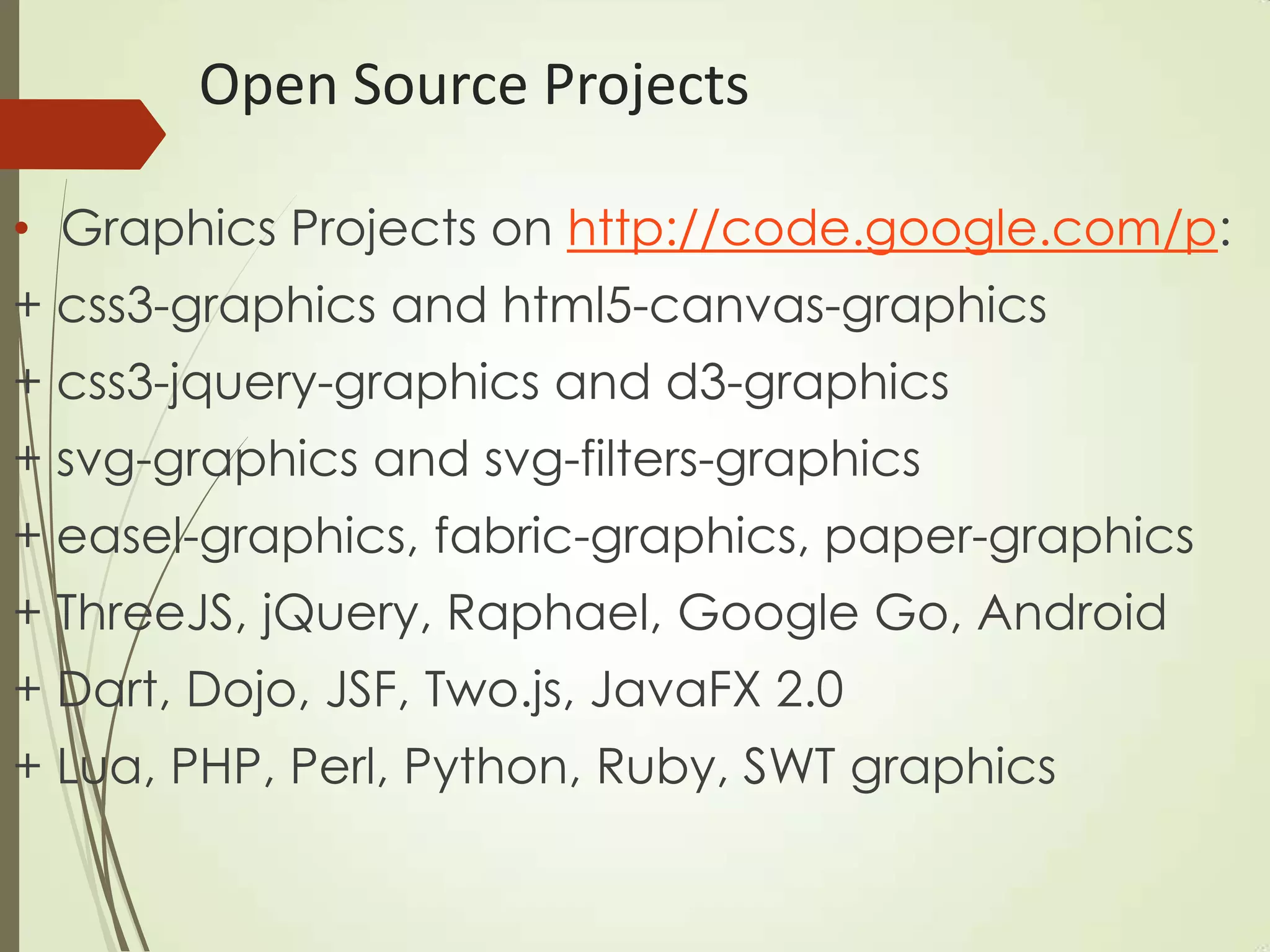 Open Source Projects
• Graphics Projects on http://code.google.com/p:
+ css3-graphics and html5-canvas-graphics
+ css3-jquery-graphics and d3-graphics
+ svg-graphics and svg-filters-graphics
+ easel-graphics, fabric-graphics, paper-graphics
+ ThreeJS, jQuery, Raphael, Google Go, Android
+ Dart, Dojo, JSF, Two.js, JavaFX 2.0
+ Lua, PHP, Perl, Python, Ruby, SWT graphics
 