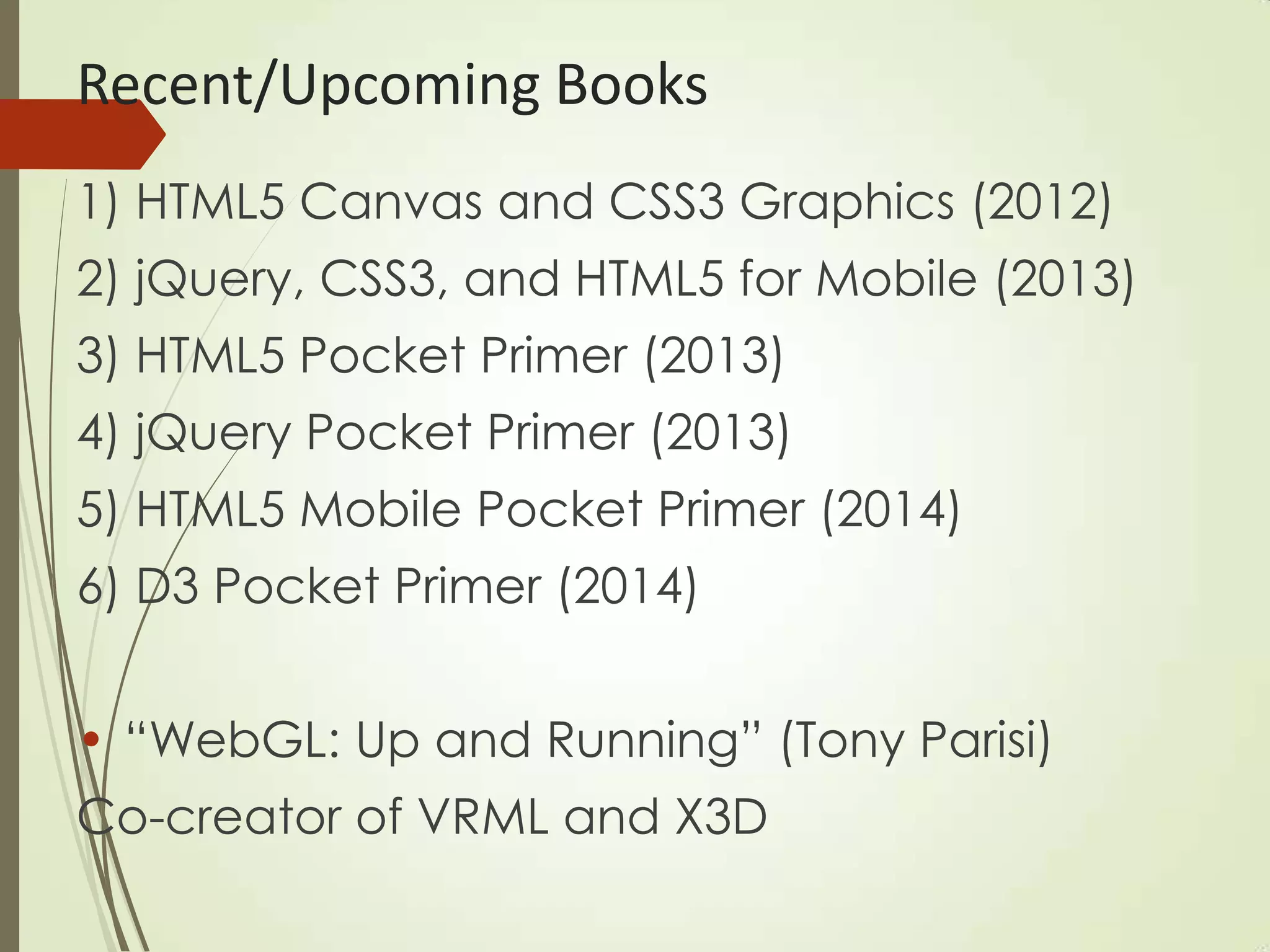 Recent/Upcoming Books
1) HTML5 Canvas and CSS3 Graphics (2012)
2) jQuery, CSS3, and HTML5 for Mobile (2013)
3) HTML5 Pocket Primer (2013)
4) jQuery Pocket Primer (2013)
5) HTML5 Mobile Pocket Primer (2014)
6) D3 Pocket Primer (2014)
• “WebGL: Up and Running” (Tony Parisi)
Co-creator of VRML and X3D
 