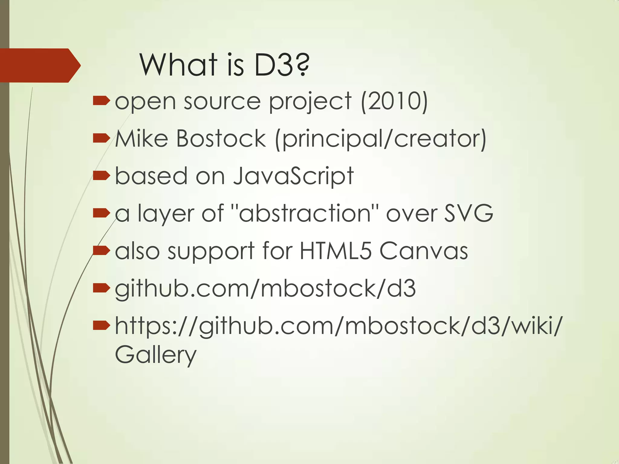 What is D3?
open source project (2010)
Mike Bostock (principal/creator)
based on JavaScript
a layer of "abstraction" over SVG
also support for HTML5 Canvas
github.com/mbostock/d3
https://github.com/mbostock/d3/wiki/
Gallery
 