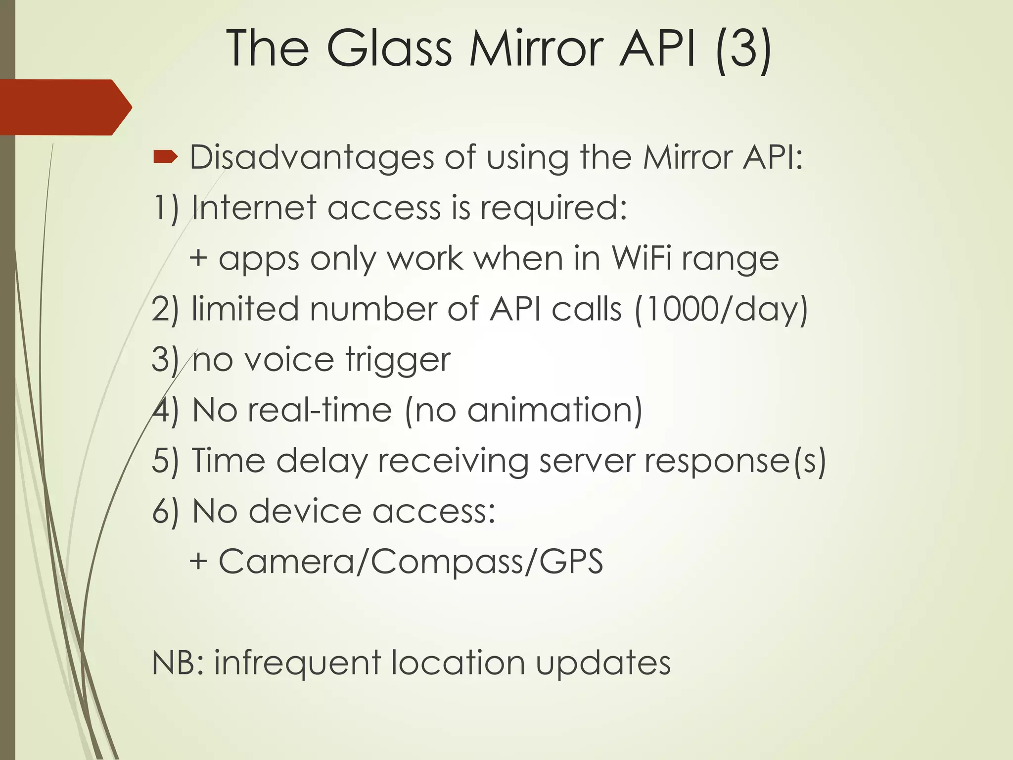 The Glass Mirror API (3) 
 Disadvantages of using the Mirror API: 
1) Internet access is required: 
+ apps only work when in WiFi range 
2) limited number of API calls (1000/day) 
3) no voice trigger 
4) No real-time (no animation) 
5) Time delay receiving server response(s) 
6) No device access: 
+ Camera/Compass/GPS 
NB: infrequent location updates 
 
