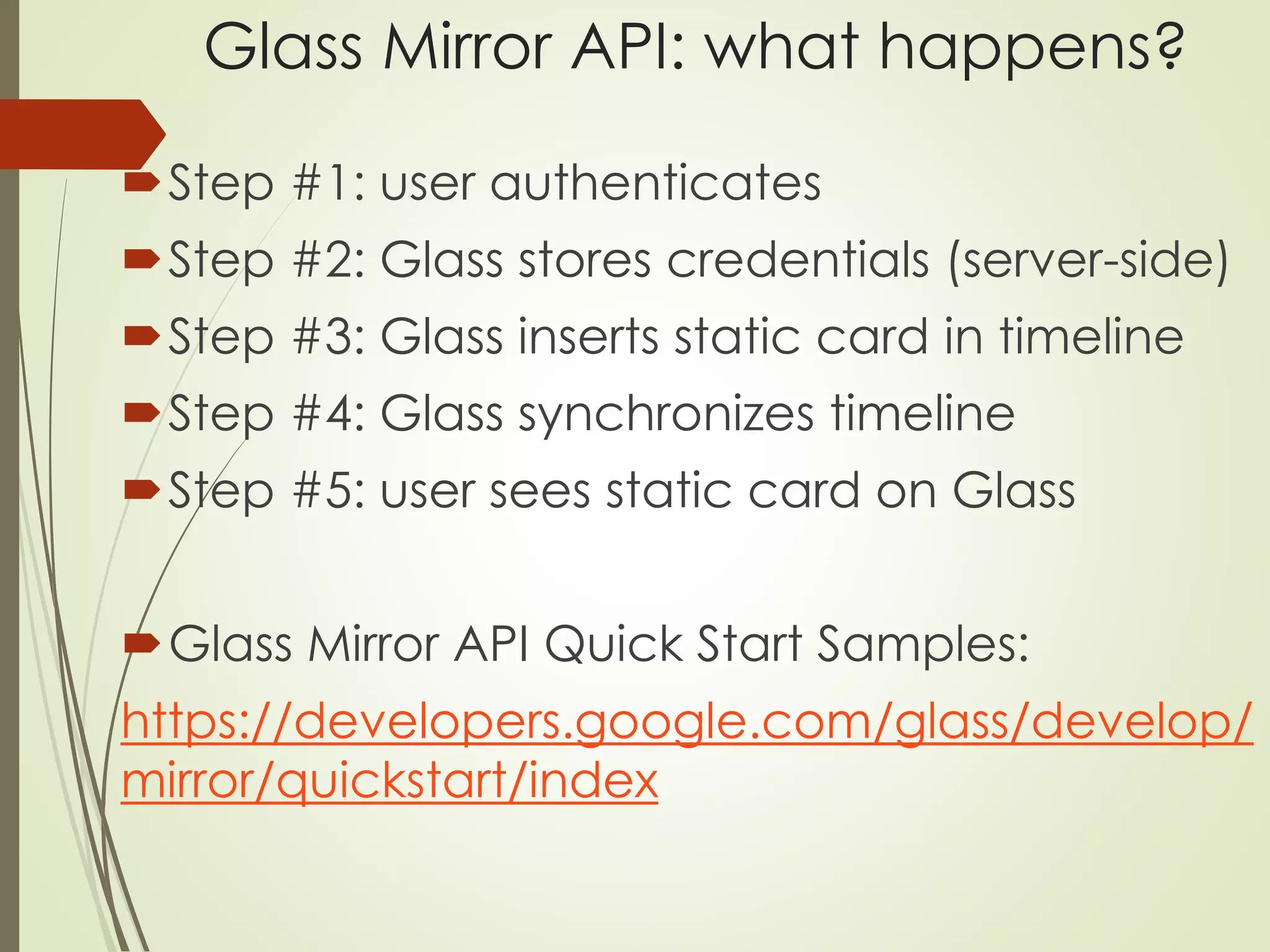 Glass Mirror API: what happens? 
Step #1: user authenticates 
Step #2: Glass stores credentials (server-side) 
Step #3: Glass inserts static card in timeline 
Step #4: Glass synchronizes timeline 
Step #5: user sees static card on Glass 
Glass Mirror API Quick Start Samples: 
https://developers.google.com/glass/develop/ 
mirror/quickstart/index 
 