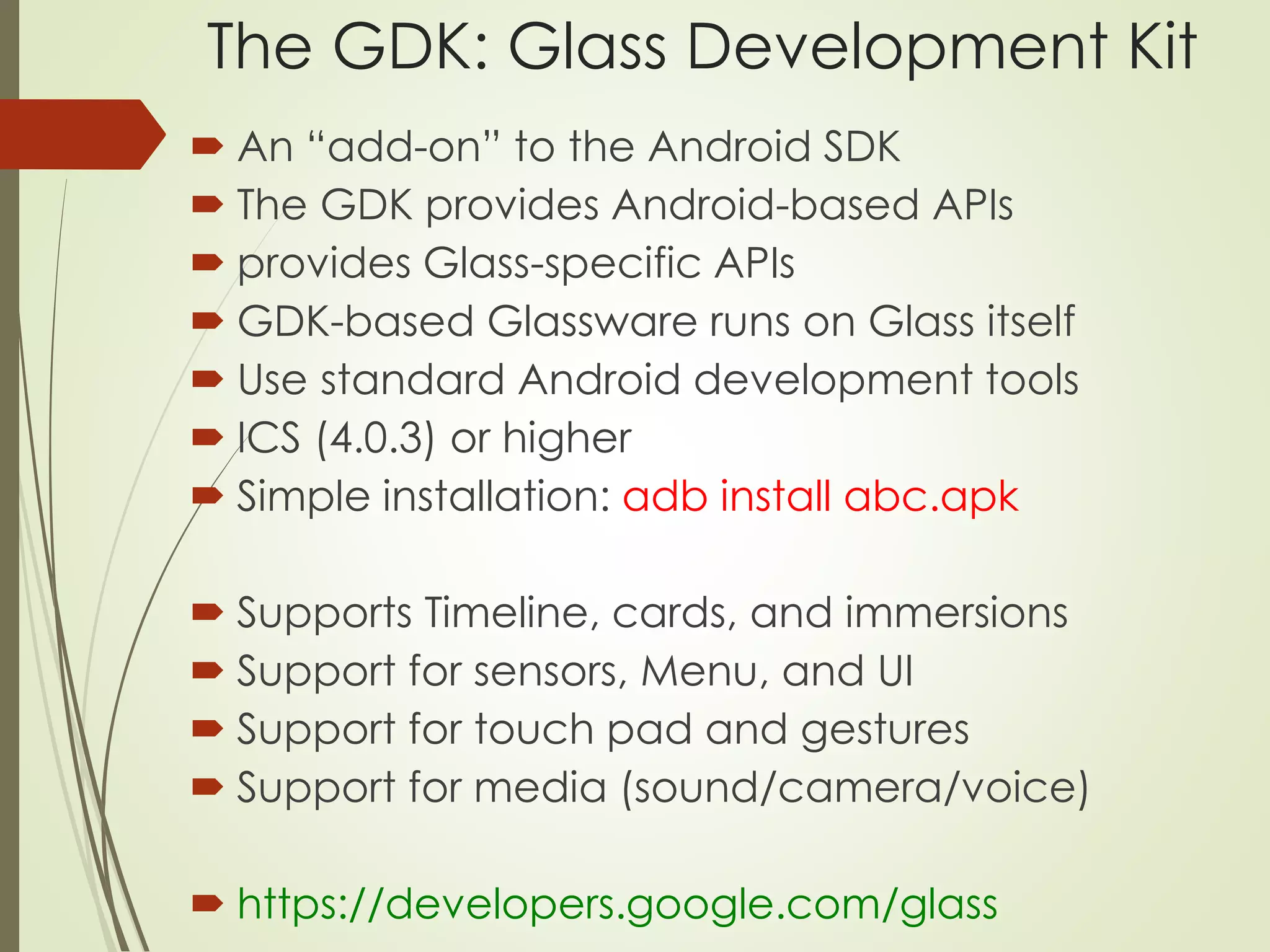 The GDK: Glass Development Kit 
 An “add-on” to the Android SDK 
 The GDK provides Android-based APIs 
 provides Glass-specific APIs 
 GDK-based Glassware runs on Glass itself 
 Use standard Android development tools 
 ICS (4.0.3) or higher 
 Simple installation: adb install abc.apk 
 Supports Timeline, cards, and immersions 
 Support for sensors, Menu, and UI 
 Support for touch pad and gestures 
 Support for media (sound/camera/voice) 
 https://developers.google.com/glass 
 