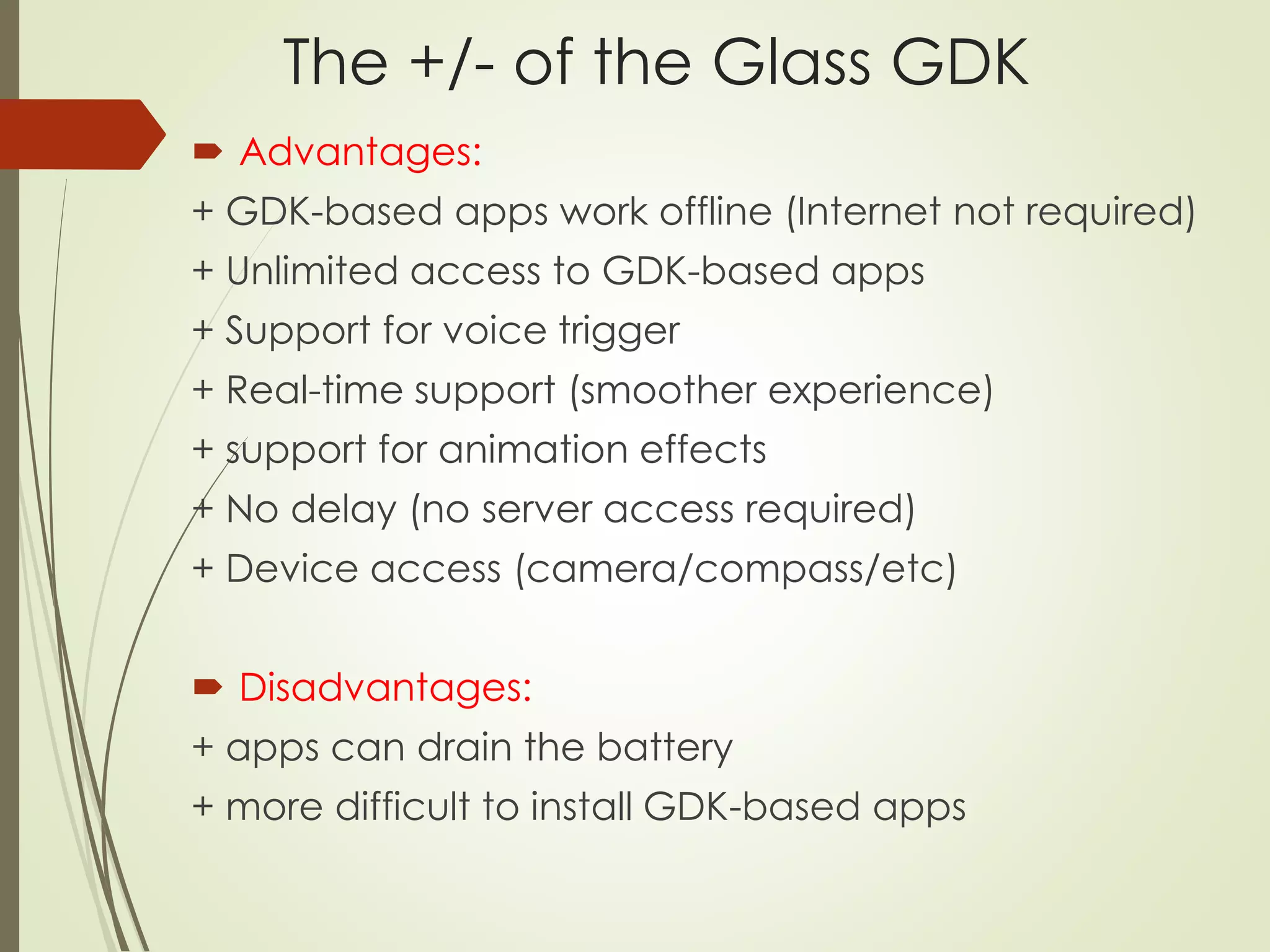 The +/- of the Glass GDK 
 Advantages: 
+ GDK-based apps work offline (Internet not required) 
+ Unlimited access to GDK-based apps 
+ Support for voice trigger 
+ Real-time support (smoother experience) 
+ support for animation effects 
+ No delay (no server access required) 
+ Device access (camera/compass/etc) 
 Disadvantages: 
+ apps can drain the battery 
+ more difficult to install GDK-based apps 
 
