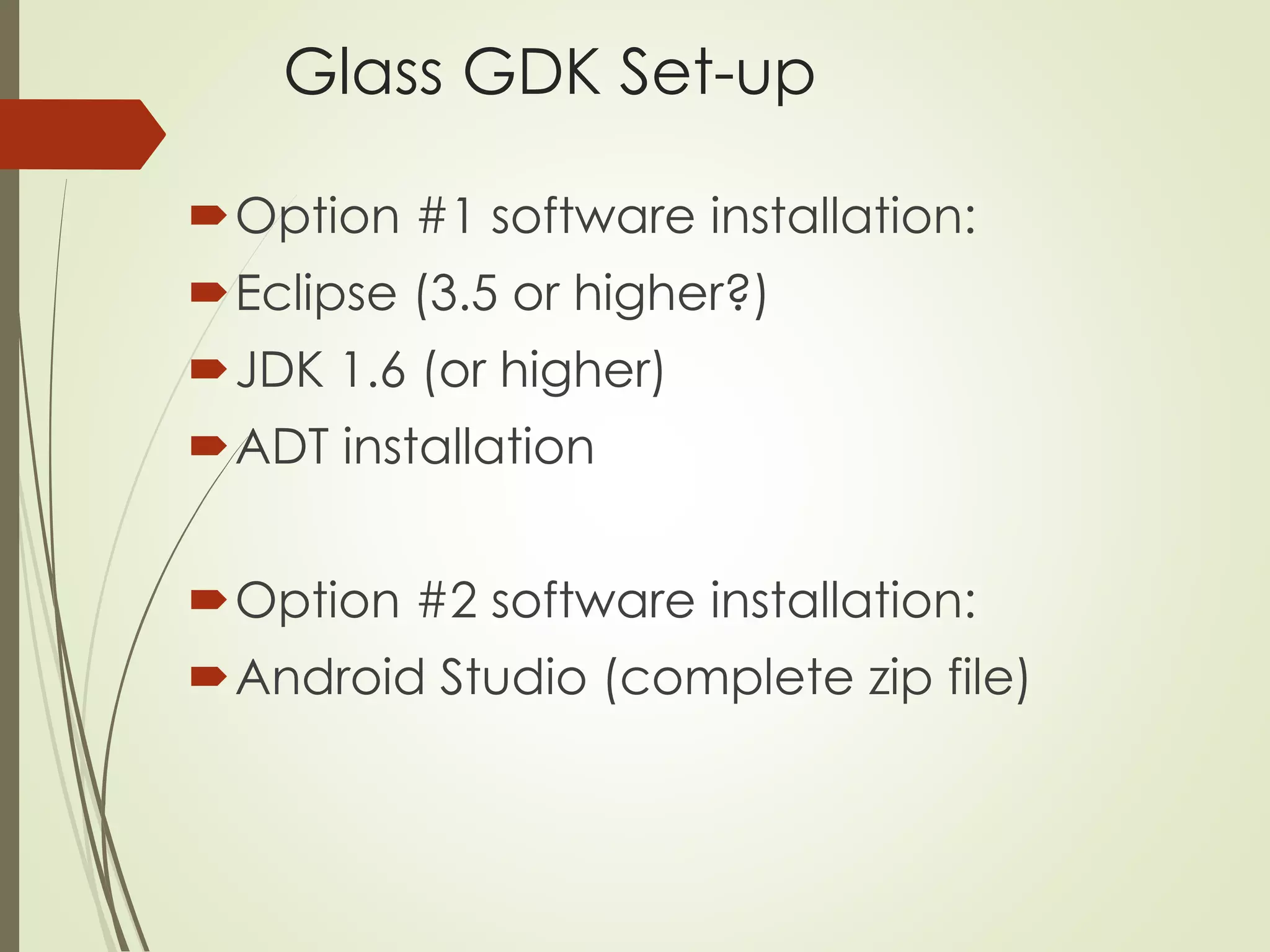 Glass GDK Set-up 
Option #1 software installation: 
Eclipse (3.5 or higher?) 
JDK 1.6 (or higher) 
ADT installation 
Option #2 software installation: 
Android Studio (complete zip file) 
 
