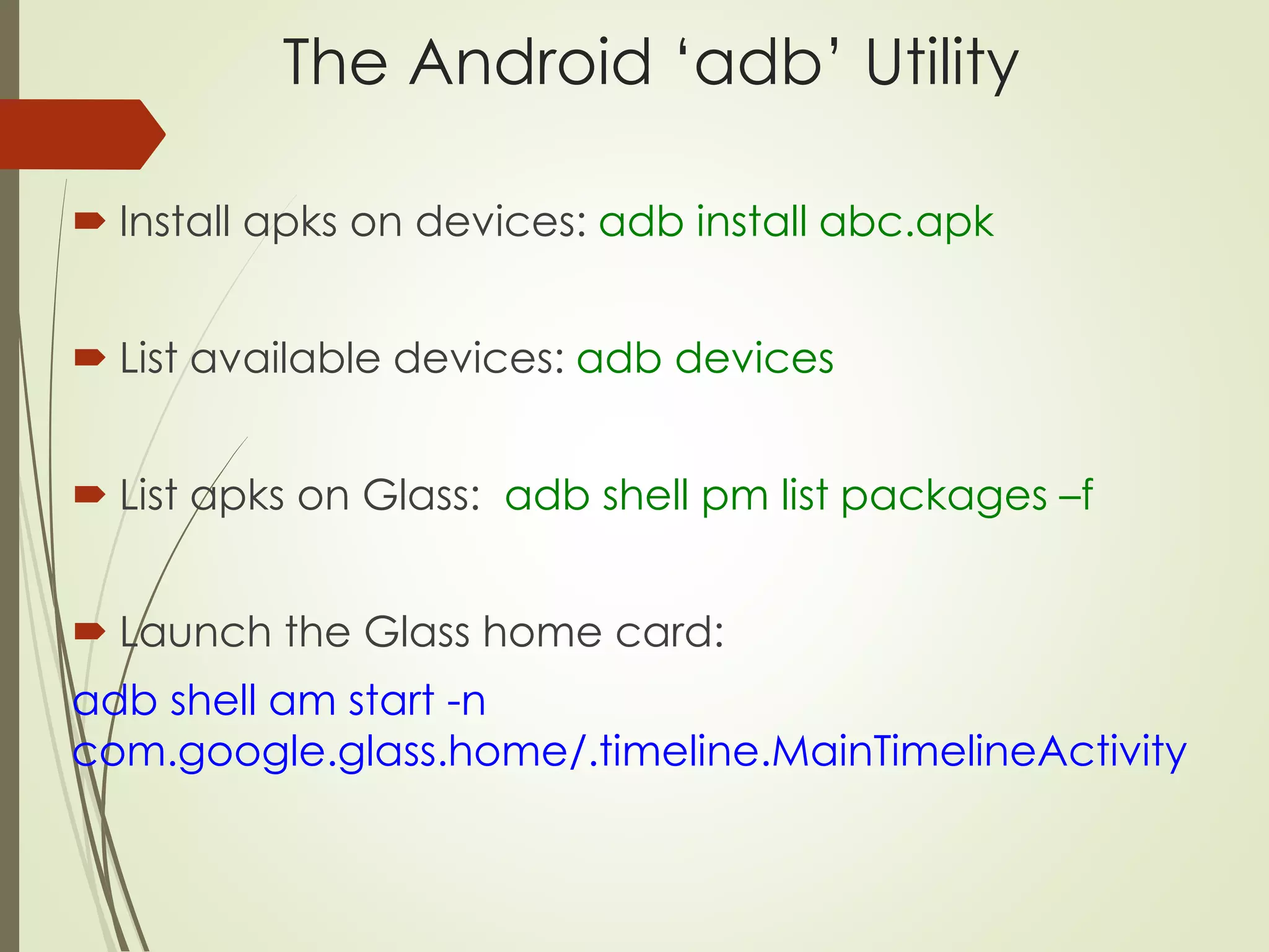 The Android ‘adb’ Utility 
 Install apks on devices: adb install abc.apk 
 List available devices: adb devices 
 List apks on Glass: adb shell pm list packages –f 
 Launch the Glass home card: 
adb shell am start -n 
com.google.glass.home/.timeline.MainTimelineActivity 
 