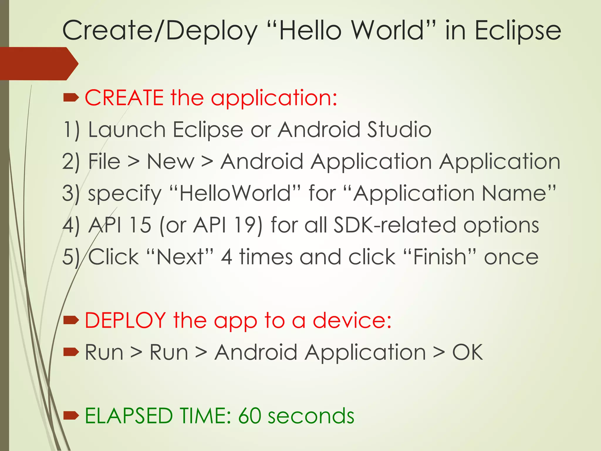 Create/Deploy “Hello World” in Eclipse 
 CREATE the application: 
1) Launch Eclipse or Android Studio 
2) File > New > Android Application Application 
3) specify “HelloWorld” for “Application Name” 
4) API 15 (or API 19) for all SDK-related options 
5) Click “Next” 4 times and click “Finish” once 
DEPLOY the app to a device: 
 Run > Run > Android Application > OK 
 ELAPSED TIME: 60 seconds 
 