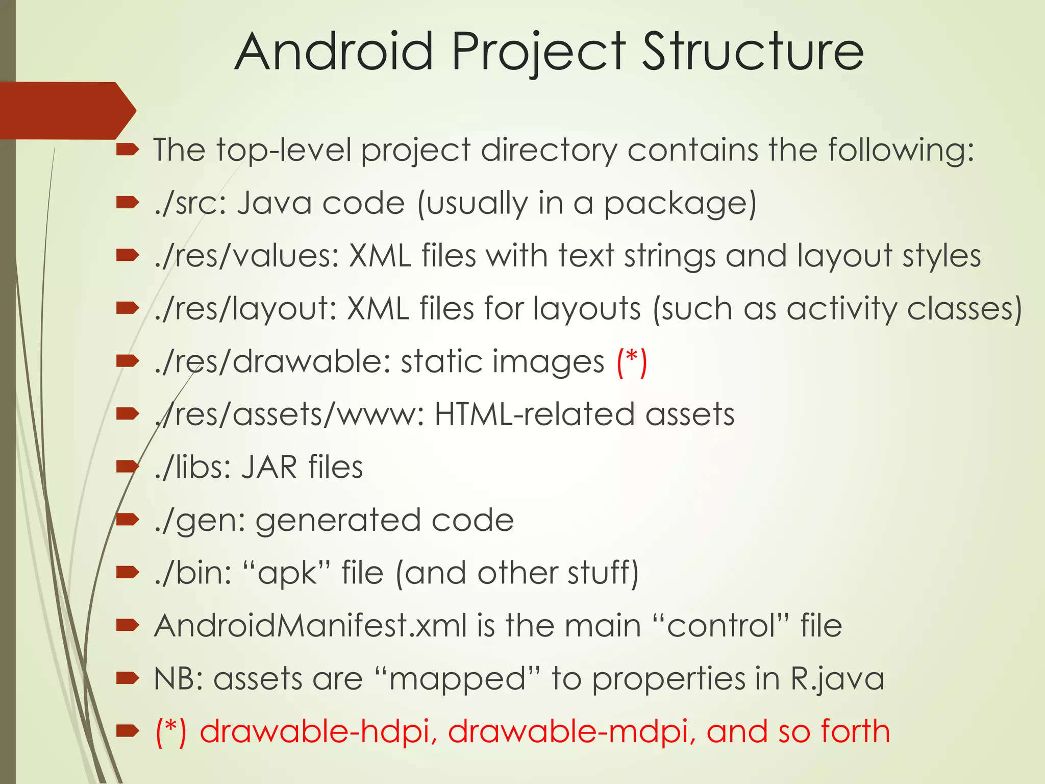 Android Project Structure 
 The top-level project directory contains the following: 
 ./src: Java code (usually in a package) 
 ./res/values: XML files with text strings and layout styles 
 ./res/layout: XML files for layouts (such as activity classes) 
 ./res/drawable: static images (*) 
 ./res/assets/www: HTML-related assets 
 ./libs: JAR files 
 ./gen: generated code 
 ./bin: “apk” file (and other stuff) 
 AndroidManifest.xml is the main “control” file 
 NB: assets are “mapped” to properties in R.java 
 (*) drawable-hdpi, drawable-mdpi, and so forth 
 