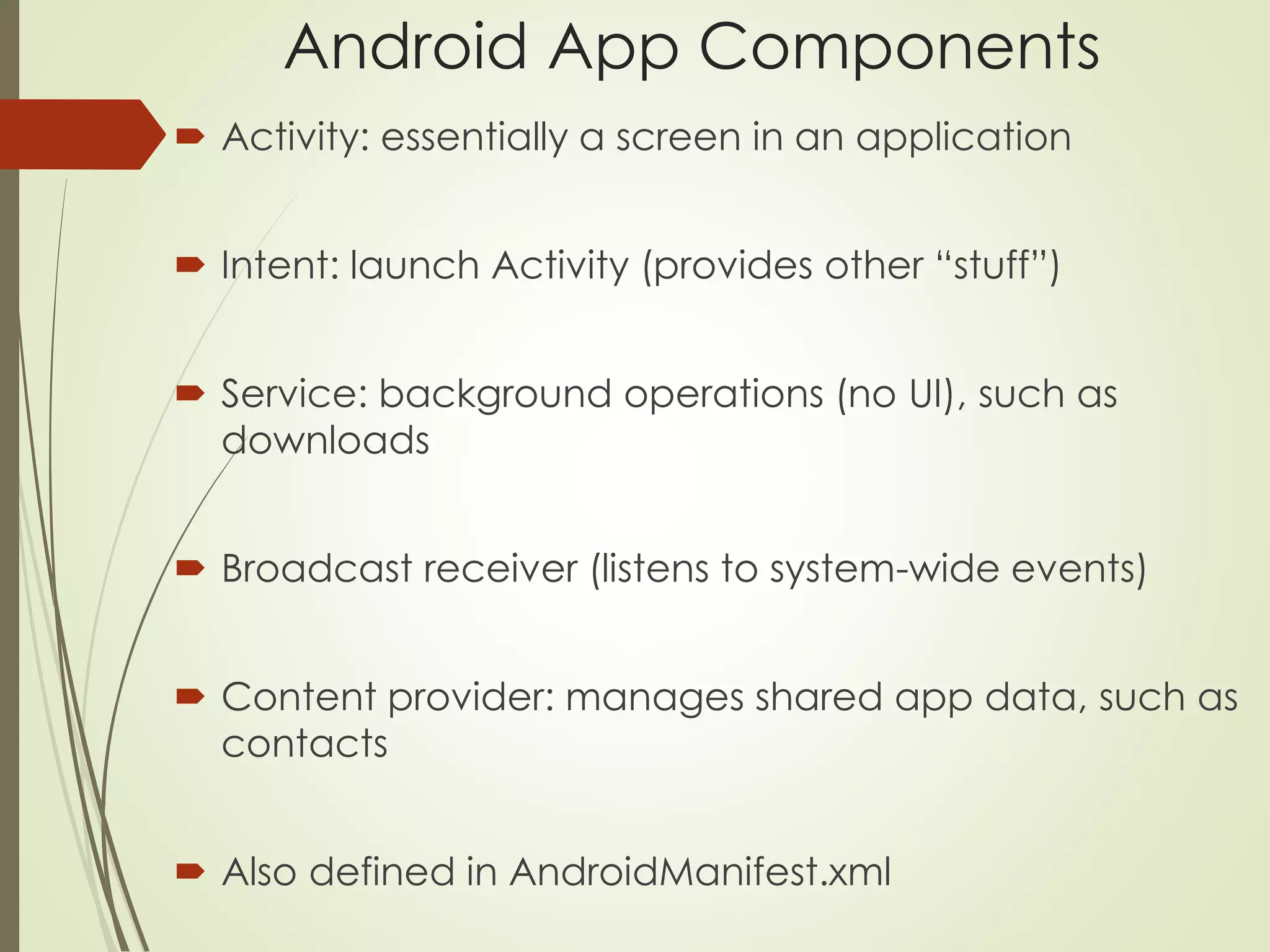 Android App Components 
 Activity: essentially a screen in an application 
 Intent: launch Activity (provides other “stuff”) 
 Service: background operations (no UI), such as 
downloads 
 Broadcast receiver (listens to system-wide events) 
 Content provider: manages shared app data, such as 
contacts 
 Also defined in AndroidManifest.xml 
 