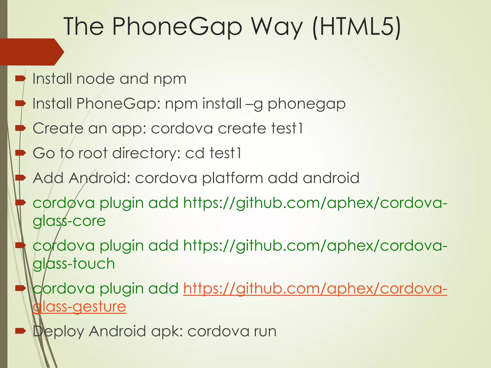 The PhoneGap Way (HTML5) 
 Install node and npm 
 Install PhoneGap: npm install –g phonegap 
 Create an app: cordova create test1 
 Go to root directory: cd test1 
 Add Android: cordova platform add android 
 cordova plugin add https://github.com/aphex/cordova-glass- 
core 
 cordova plugin add https://github.com/aphex/cordova-glass- 
touch 
 cordova plugin add https://github.com/aphex/cordova-glass- 
gesture 
 Deploy Android apk: cordova run 
 
