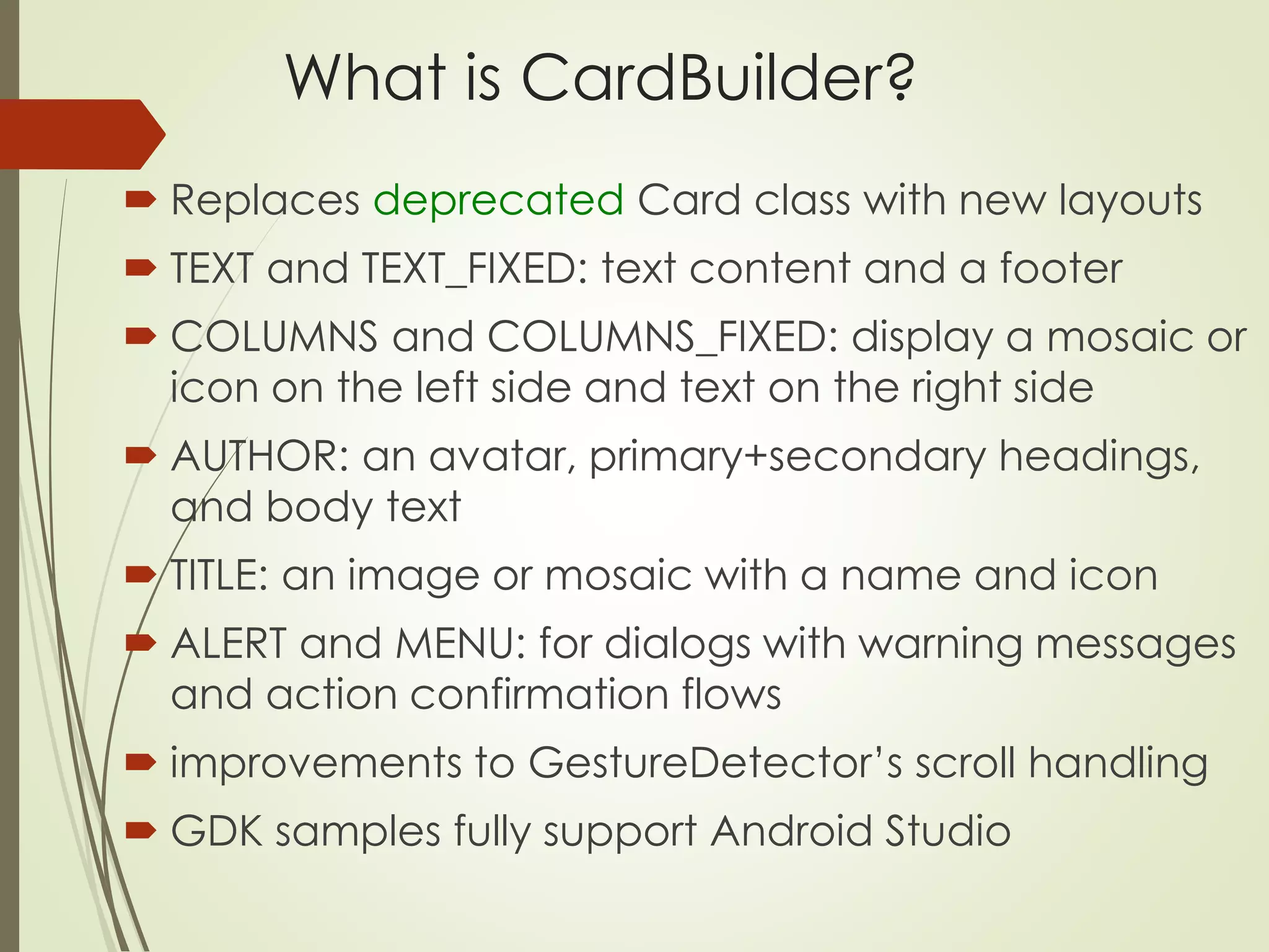 What is CardBuilder? 
 Replaces deprecated Card class with new layouts 
 TEXT and TEXT_FIXED: text content and a footer 
 COLUMNS and COLUMNS_FIXED: display a mosaic or 
icon on the left side and text on the right side 
 AUTHOR: an avatar, primary+secondary headings, 
and body text 
 TITLE: an image or mosaic with a name and icon 
 ALERT and MENU: for dialogs with warning messages 
and action confirmation flows 
 improvements to GestureDetector’s scroll handling 
 GDK samples fully support Android Studio 
 