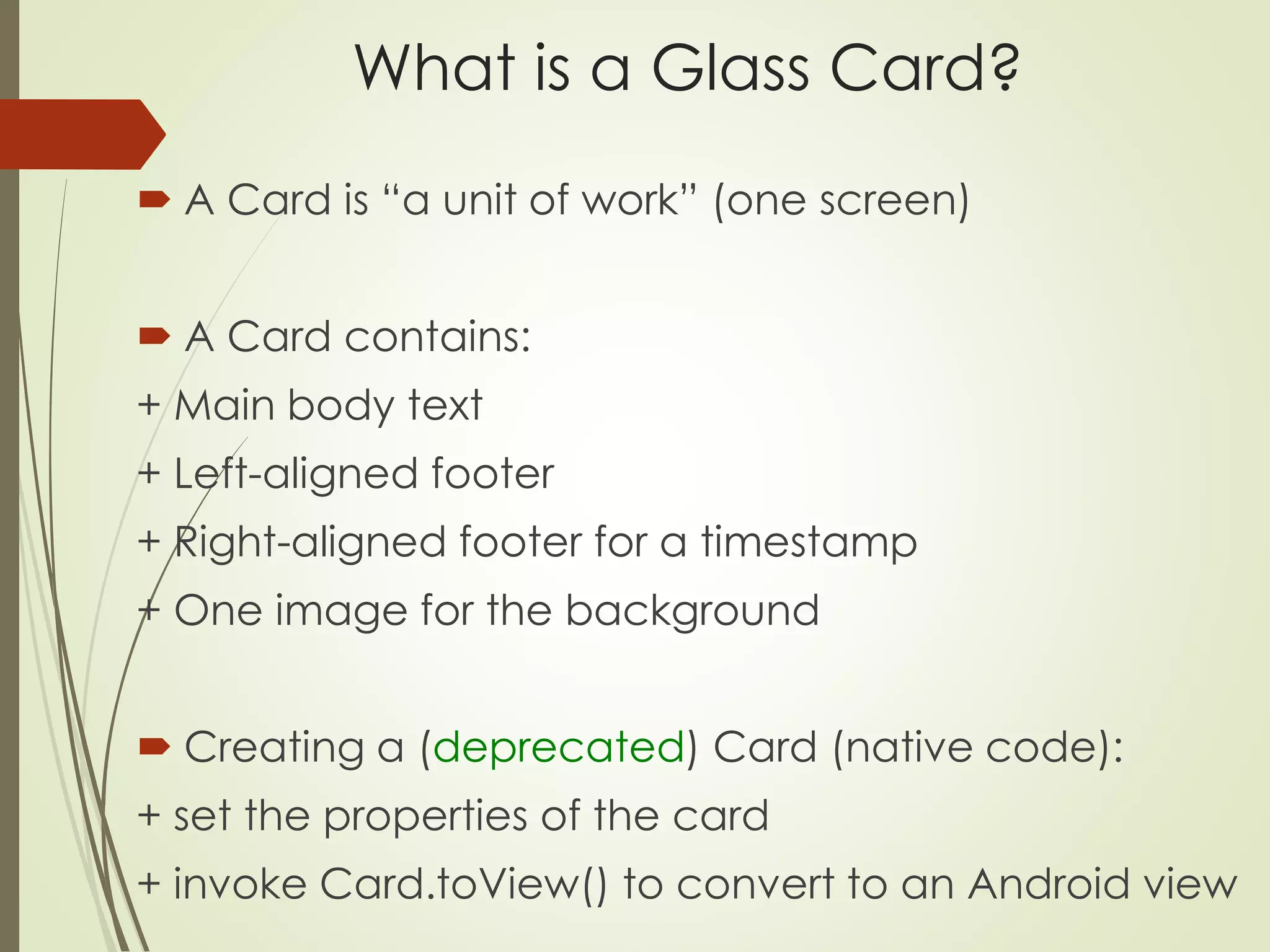 What is a Glass Card? 
 A Card is “a unit of work” (one screen) 
 A Card contains: 
+ Main body text 
+ Left-aligned footer 
+ Right-aligned footer for a timestamp 
+ One image for the background 
 Creating a (deprecated) Card (native code): 
+ set the properties of the card 
+ invoke Card.toView() to convert to an Android view 
 
