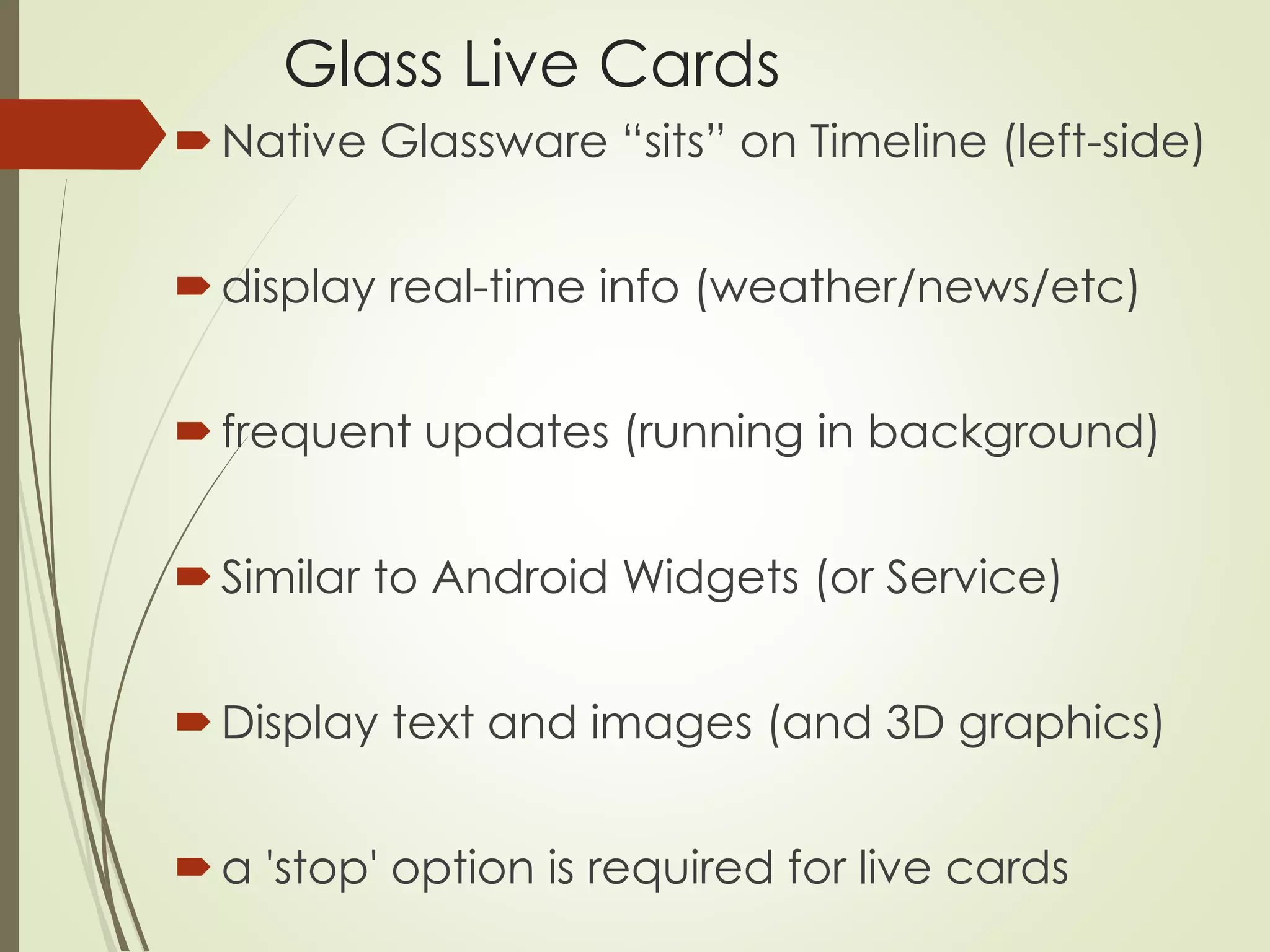 Glass Live Cards 
 Native Glassware “sits” on Timeline (left-side) 
 display real-time info (weather/news/etc) 
 frequent updates (running in background) 
 Similar to Android Widgets (or Service) 
 Display text and images (and 3D graphics) 
 a 'stop' option is required for live cards 
 