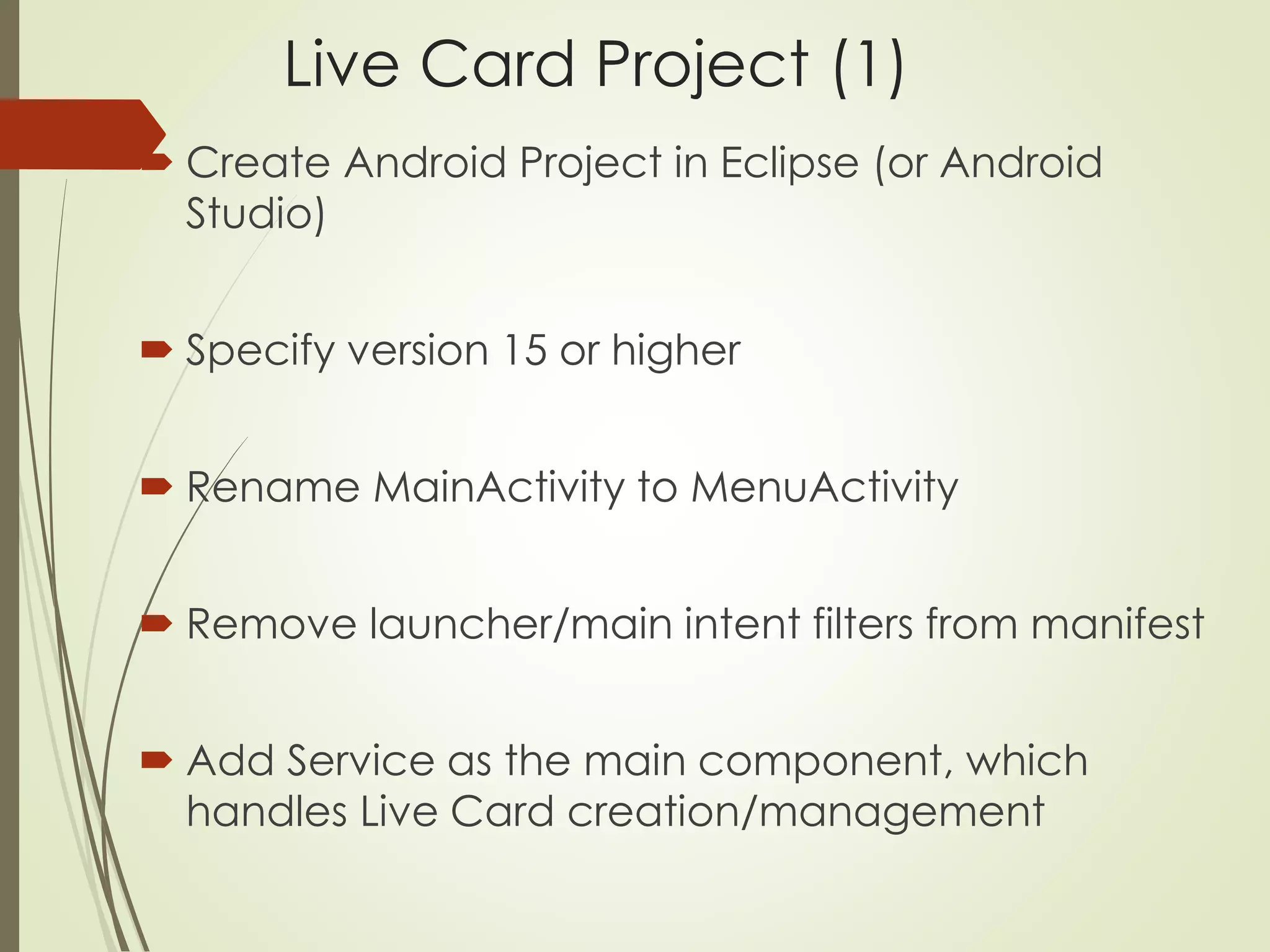 Live Card Project (1) 
 Create Android Project in Eclipse (or Android 
Studio) 
 Specify version 15 or higher 
 Rename MainActivity to MenuActivity 
 Remove launcher/main intent filters from manifest 
 Add Service as the main component, which 
handles Live Card creation/management 
 