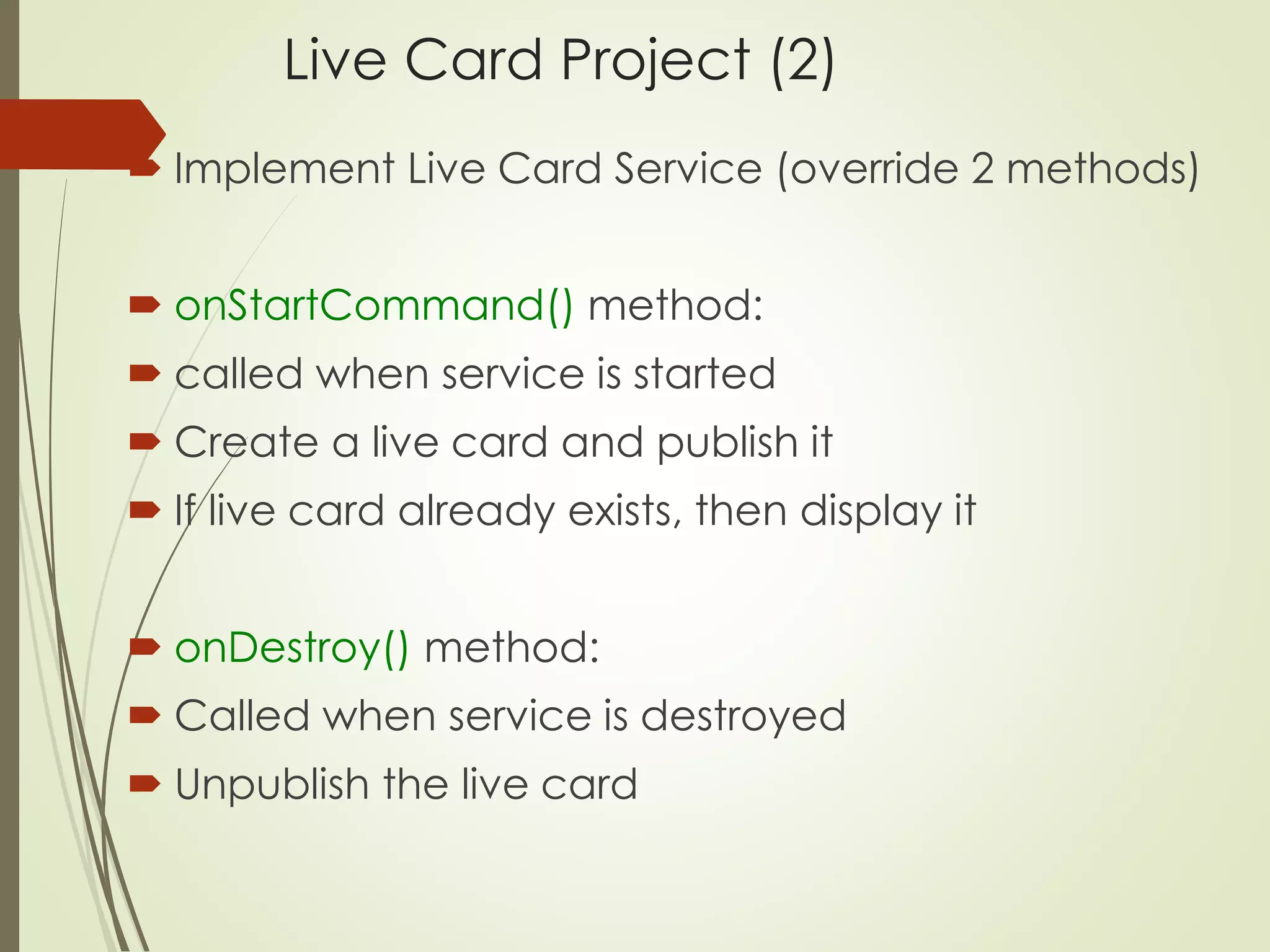 Live Card Project (2) 
 Implement Live Card Service (override 2 methods) 
 onStartCommand() method: 
 called when service is started 
 Create a live card and publish it 
 If live card already exists, then display it 
 onDestroy() method: 
 Called when service is destroyed 
 Unpublish the live card 
 