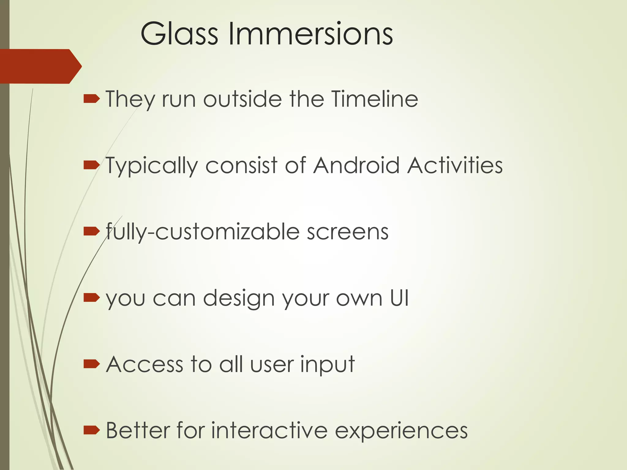 Glass Immersions 
 They run outside the Timeline 
 Typically consist of Android Activities 
 fully-customizable screens 
 you can design your own UI 
 Access to all user input 
 Better for interactive experiences 
 