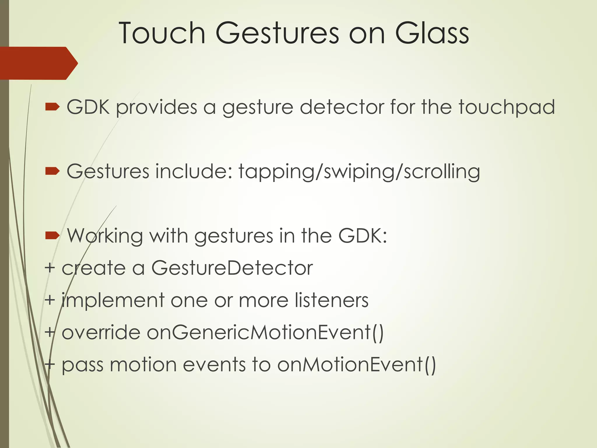 Touch Gestures on Glass 
 GDK provides a gesture detector for the touchpad 
 Gestures include: tapping/swiping/scrolling 
Working with gestures in the GDK: 
+ create a GestureDetector 
+ implement one or more listeners 
+ override onGenericMotionEvent() 
+ pass motion events to onMotionEvent() 
 