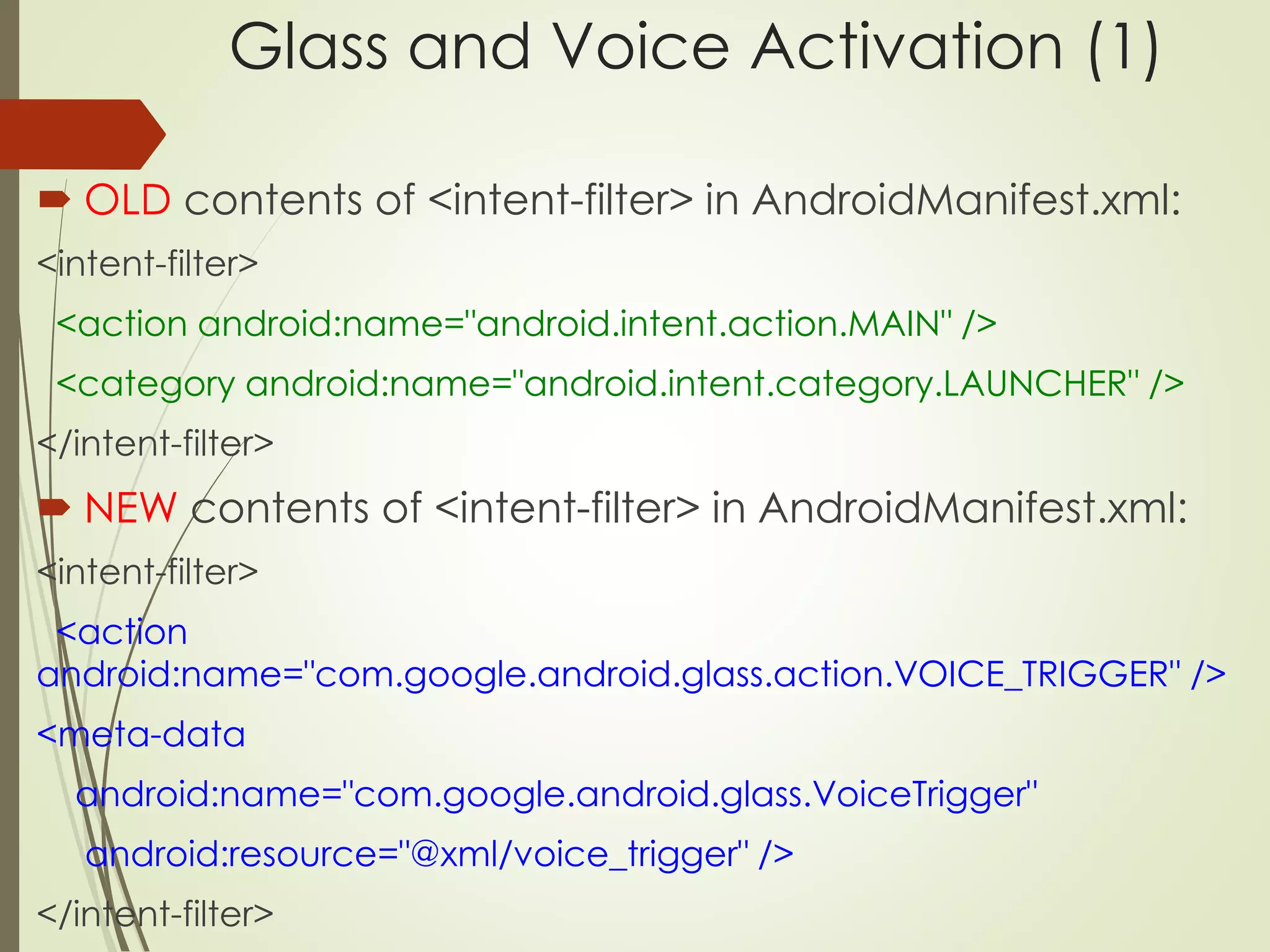 Glass and Voice Activation (1) 
 OLD contents of <intent-filter> in AndroidManifest.xml: 
<intent-filter> 
<action android:name="android.intent.action.MAIN" /> 
<category android:name="android.intent.category.LAUNCHER" /> 
</intent-filter> 
 NEW contents of <intent-filter> in AndroidManifest.xml: 
<intent-filter> 
<action 
android:name="com.google.android.glass.action.VOICE_TRIGGER" /> 
<meta-data 
android:name="com.google.android.glass.VoiceTrigger" 
android:resource="@xml/voice_trigger" /> 
</intent-filter> 
 