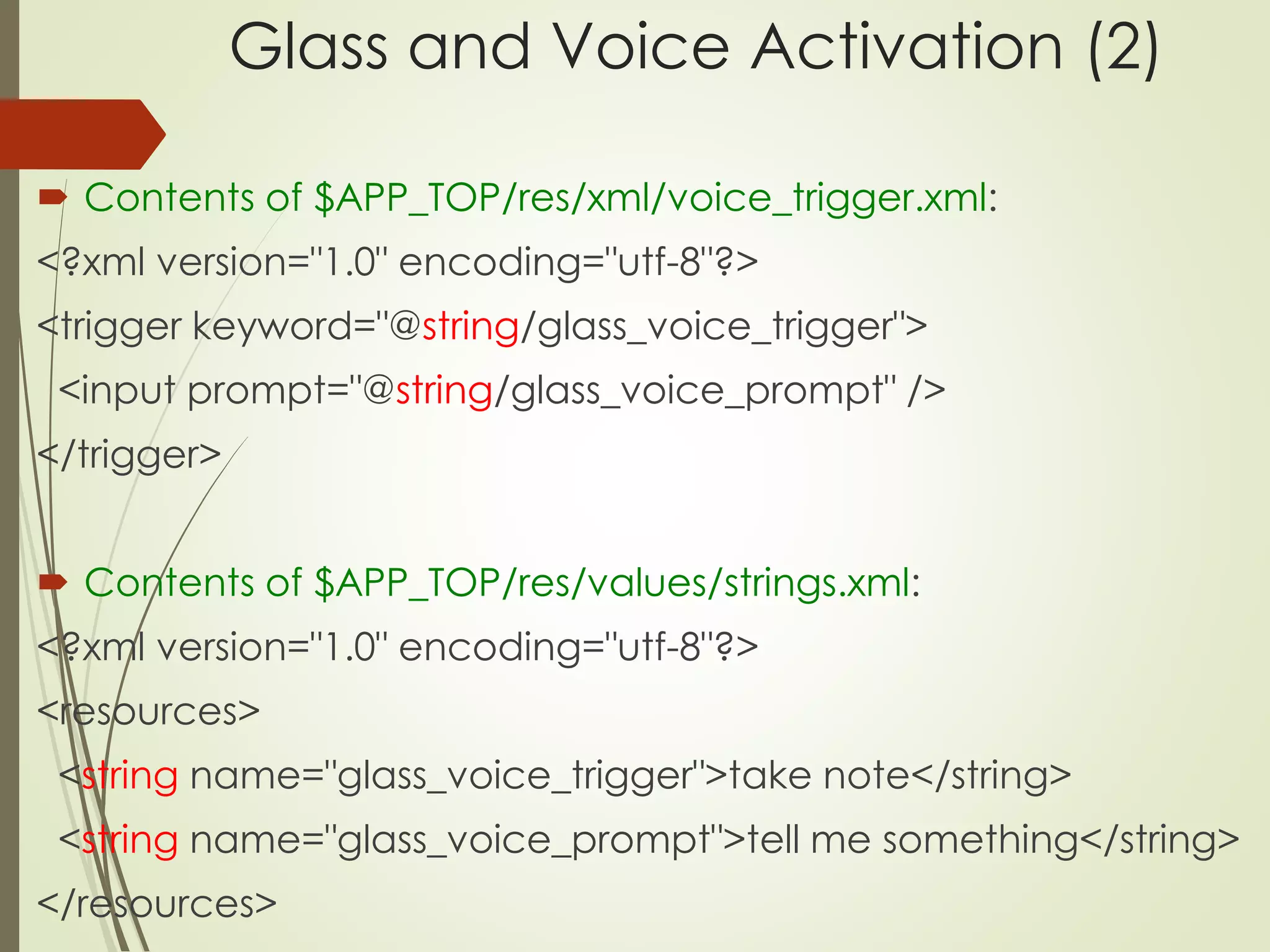Glass and Voice Activation (2) 
 Contents of $APP_TOP/res/xml/voice_trigger.xml: 
<?xml version="1.0" encoding="utf-8"?> 
<trigger keyword="@string/glass_voice_trigger"> 
<input prompt="@string/glass_voice_prompt" /> 
</trigger> 
 Contents of $APP_TOP/res/values/strings.xml: 
<?xml version="1.0" encoding="utf-8"?> 
<resources> 
<string name="glass_voice_trigger">take note</string> 
<string name="glass_voice_prompt">tell me something</string> 
</resources> 
 