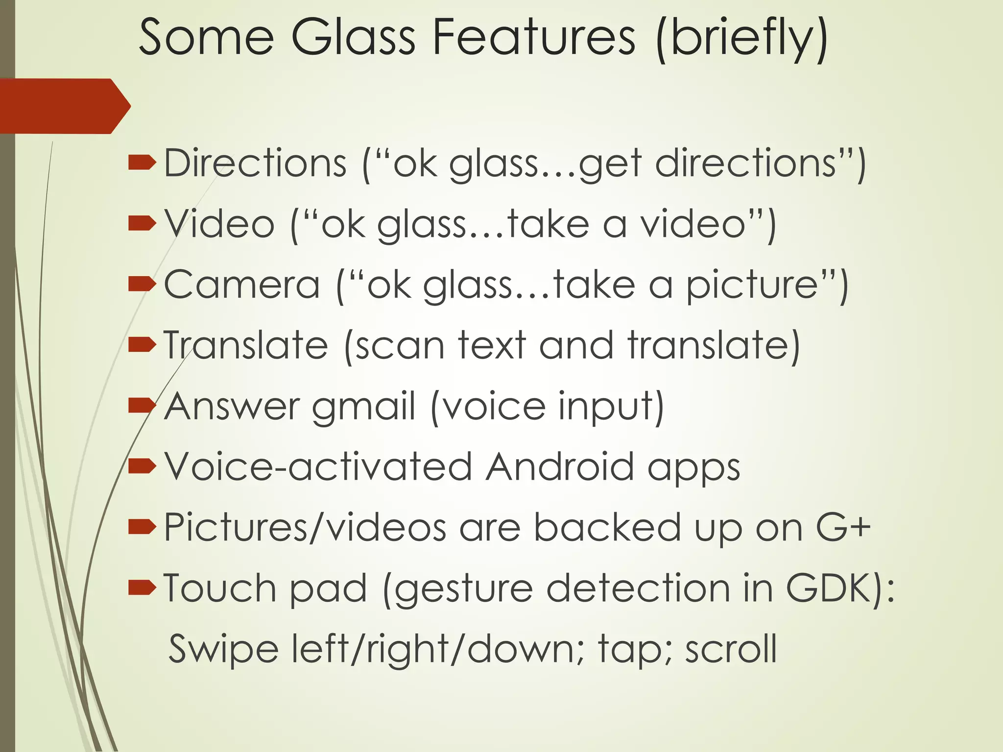 Some Glass Features (briefly) 
Directions (“ok glass…get directions”) 
Video (“ok glass…take a video”) 
Camera (“ok glass…take a picture”) 
Translate (scan text and translate) 
Answer gmail (voice input) 
Voice-activated Android apps 
Pictures/videos are backed up on G+ 
Touch pad (gesture detection in GDK): 
Swipe left/right/down; tap; scroll 
 