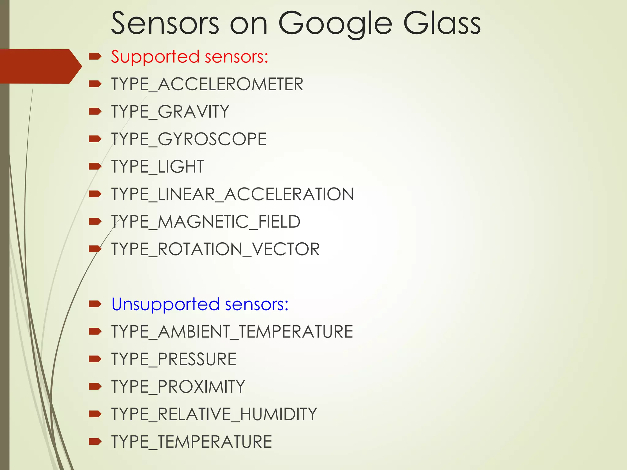 Sensors on Google Glass 
 Supported sensors: 
 TYPE_ACCELEROMETER 
 TYPE_GRAVITY 
 TYPE_GYROSCOPE 
 TYPE_LIGHT 
 TYPE_LINEAR_ACCELERATION 
 TYPE_MAGNETIC_FIELD 
 TYPE_ROTATION_VECTOR 
 Unsupported sensors: 
 TYPE_AMBIENT_TEMPERATURE 
 TYPE_PRESSURE 
 TYPE_PROXIMITY 
 TYPE_RELATIVE_HUMIDITY 
 TYPE_TEMPERATURE 
 