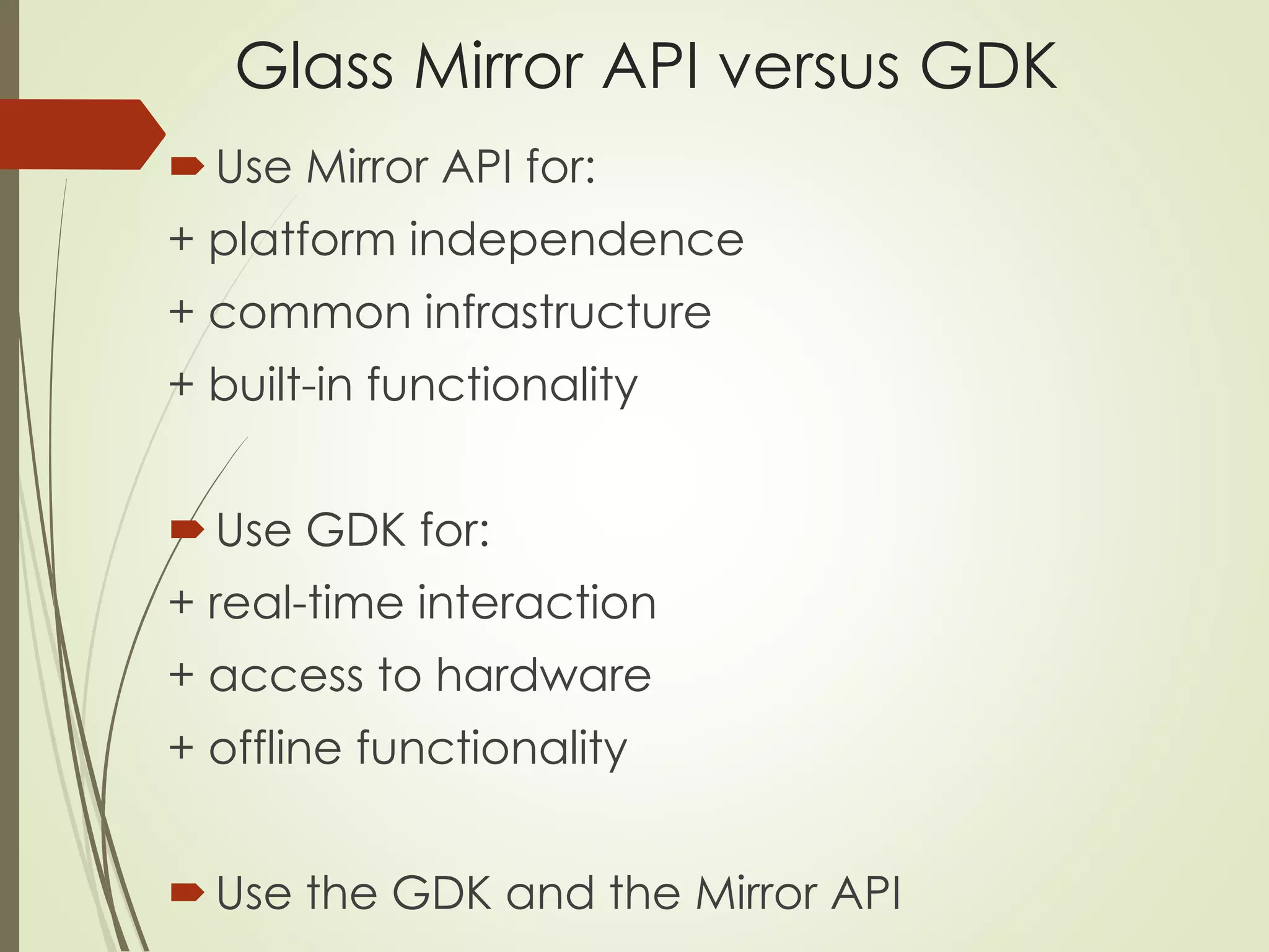 Glass Mirror API versus GDK 
Use Mirror API for: 
+ platform independence 
+ common infrastructure 
+ built-in functionality 
Use GDK for: 
+ real-time interaction 
+ access to hardware 
+ offline functionality 
Use the GDK and the Mirror API 
 