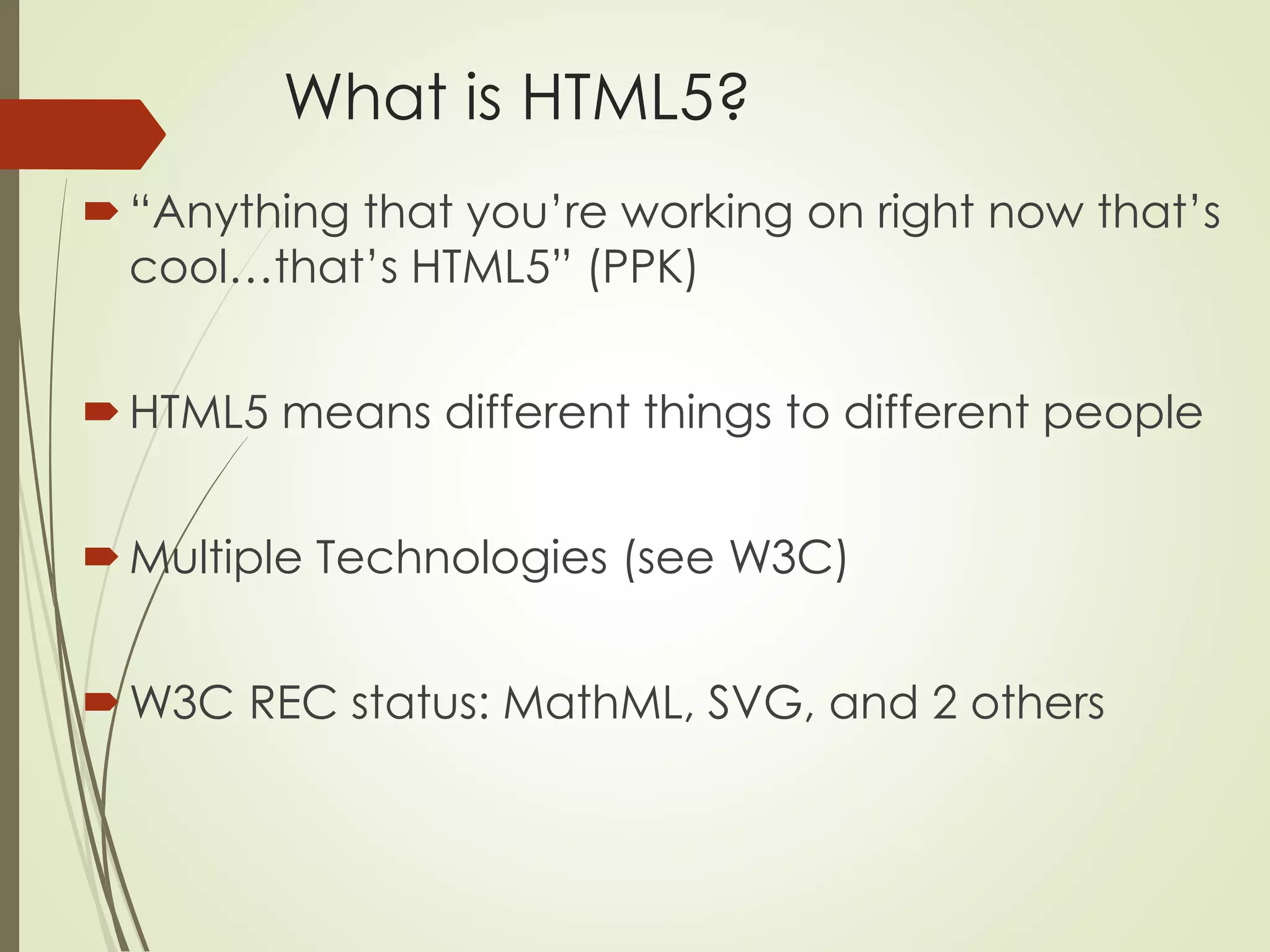 What is HTML5? 
 “Anything that you’re working on right now that’s 
cool…that’s HTML5” (PPK) 
 HTML5 means different things to different people 
 Multiple Technologies (see W3C) 
W3C REC status: MathML, SVG, and 2 others 
 