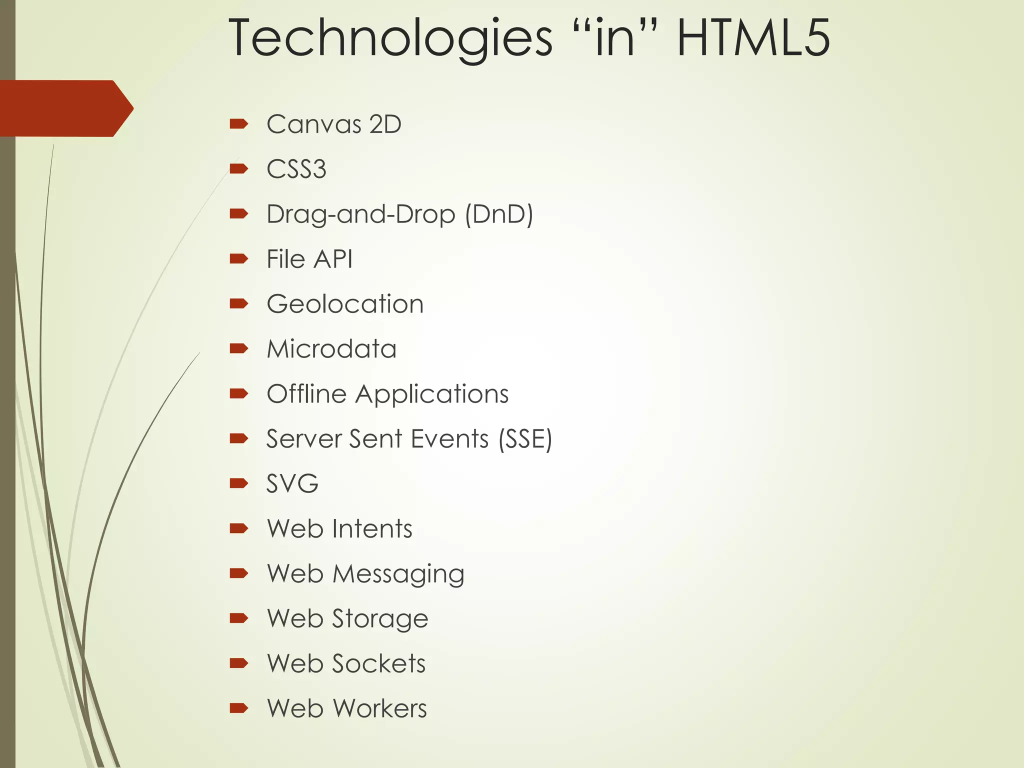 Technologies “in” HTML5 
 Canvas 2D 
 CSS3 
 Drag-and-Drop (DnD) 
 File API 
 Geolocation 
 Microdata 
 Offline Applications 
 Server Sent Events (SSE) 
 SVG 
 Web Intents 
 Web Messaging 
 Web Storage 
 Web Sockets 
 Web Workers 
 
