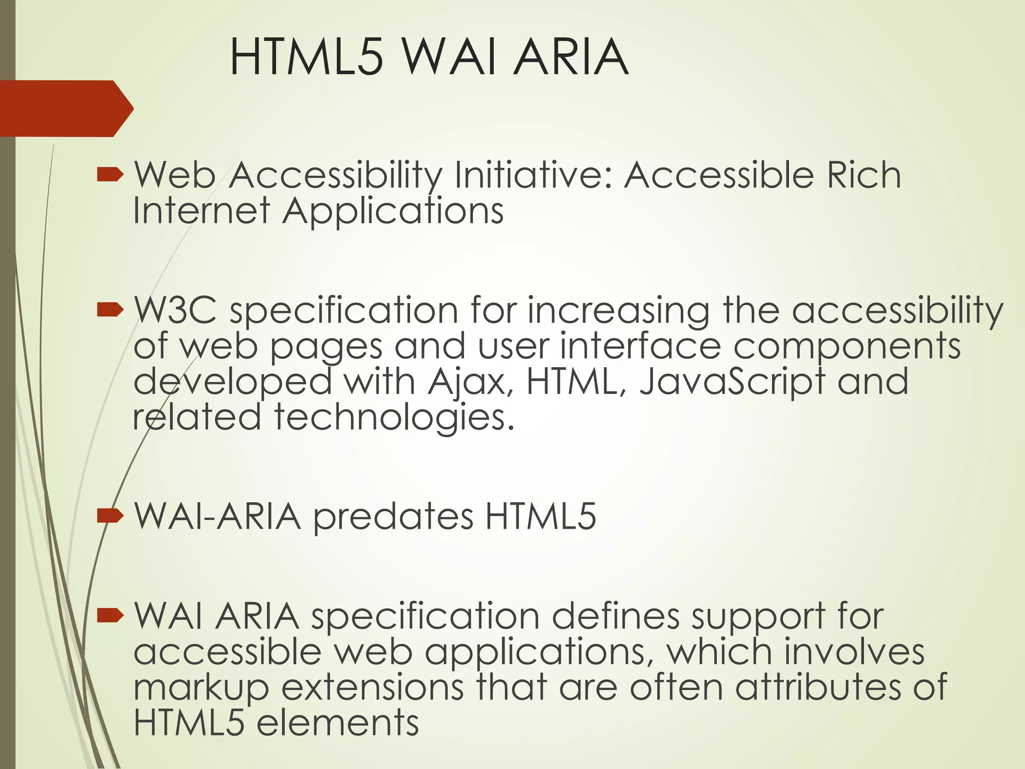 HTML5 WAI ARIA 
Web Accessibility Initiative: Accessible Rich 
Internet Applications 
W3C specification for increasing the accessibility 
of web pages and user interface components 
developed with Ajax, HTML, JavaScript and 
related technologies. 
WAI-ARIA predates HTML5 
WAI ARIA specification defines support for 
accessible web applications, which involves 
markup extensions that are often attributes of 
HTML5 elements 
 