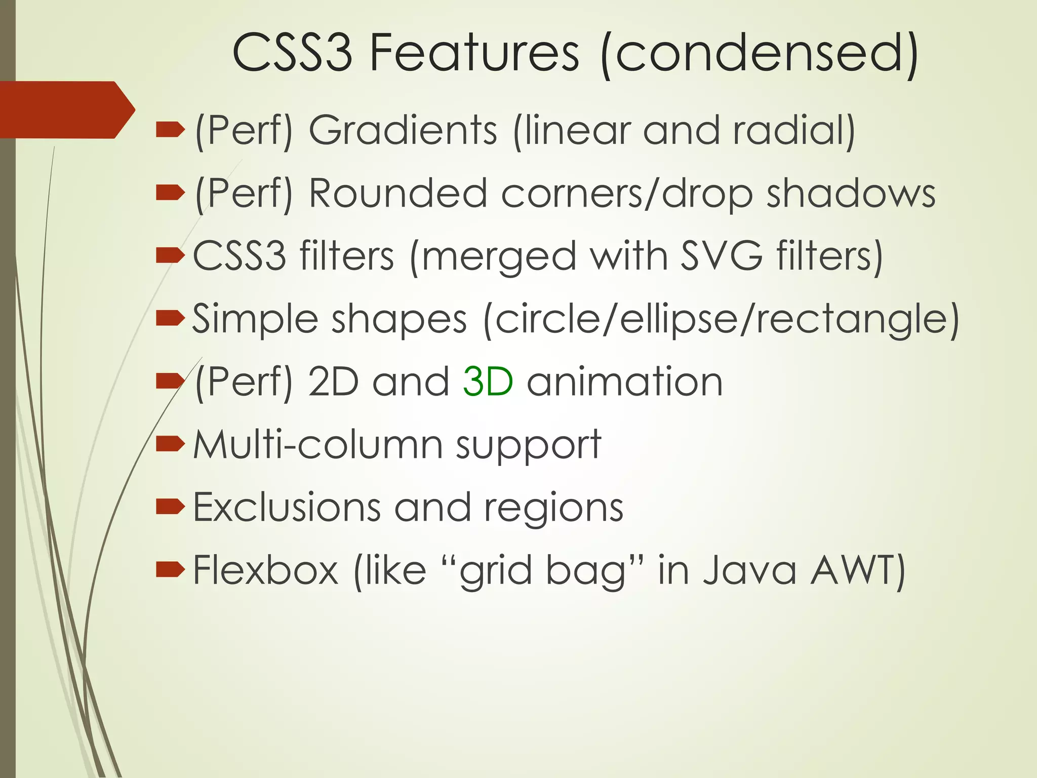CSS3 Features (condensed) 
(Perf) Gradients (linear and radial) 
(Perf) Rounded corners/drop shadows 
CSS3 filters (merged with SVG filters) 
Simple shapes (circle/ellipse/rectangle) 
(Perf) 2D and 3D animation 
Multi-column support 
Exclusions and regions 
Flexbox (like “grid bag” in Java AWT) 
 