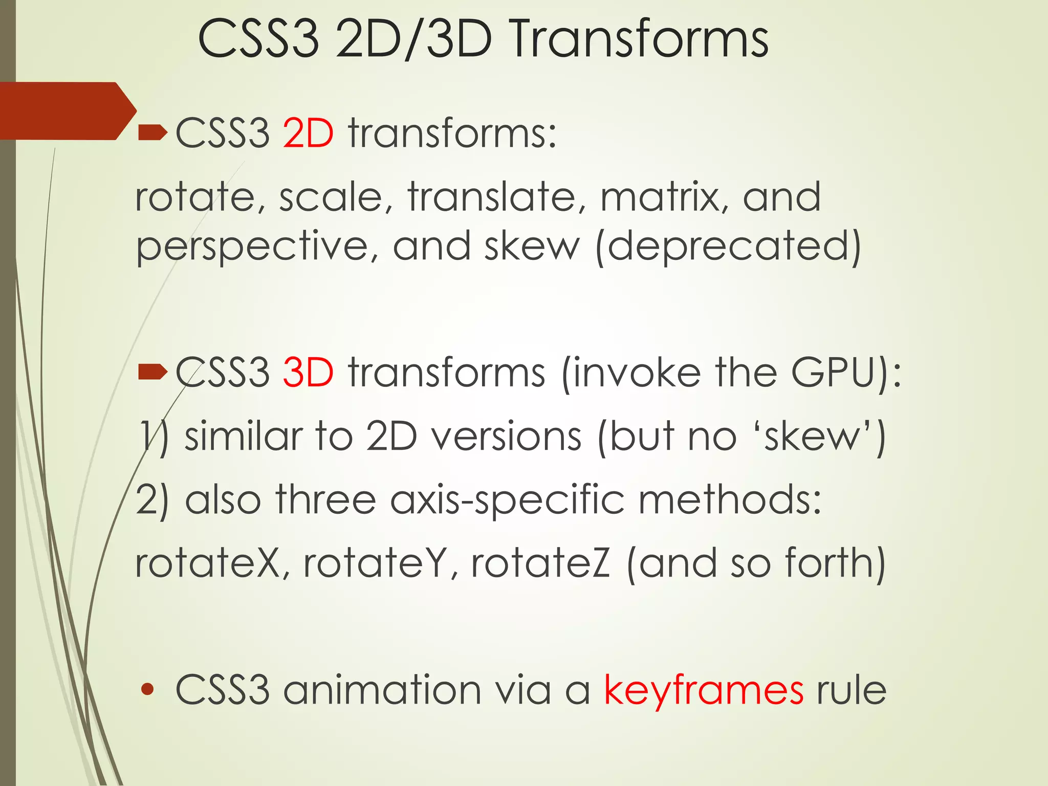 CSS3 2D/3D Transforms 
CSS3 2D transforms: 
rotate, scale, translate, matrix, and 
perspective, and skew (deprecated) 
CSS3 3D transforms (invoke the GPU): 
1) similar to 2D versions (but no ‘skew’) 
2) also three axis-specific methods: 
rotateX, rotateY, rotateZ (and so forth) 
• CSS3 animation via a keyframes rule 
 
