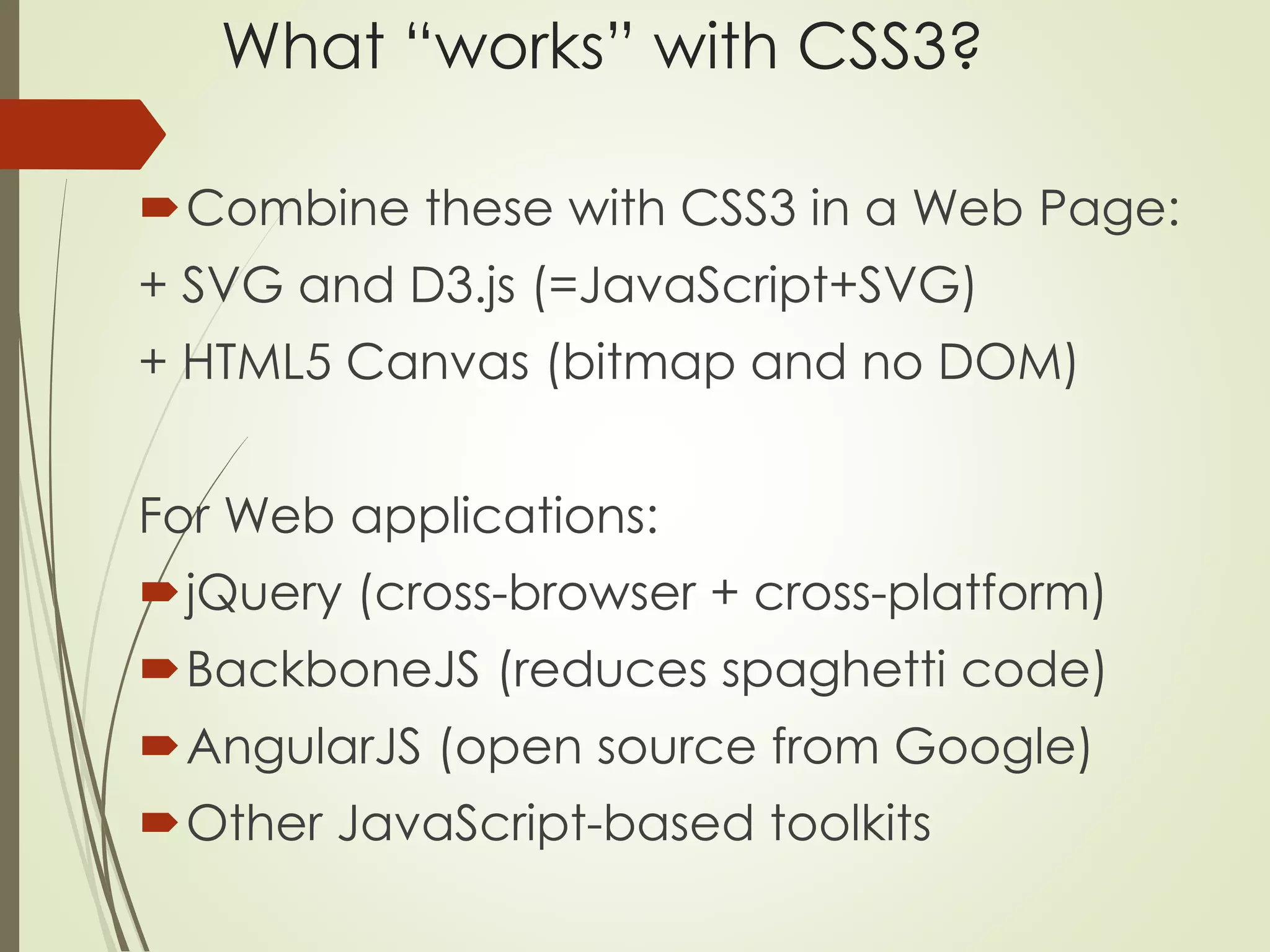 What “works” with CSS3? 
Combine these with CSS3 in a Web Page: 
+ SVG and D3.js (=JavaScript+SVG) 
+ HTML5 Canvas (bitmap and no DOM) 
For Web applications: 
jQuery (cross-browser + cross-platform) 
BackboneJS (reduces spaghetti code) 
AngularJS (open source from Google) 
Other JavaScript-based toolkits 
 