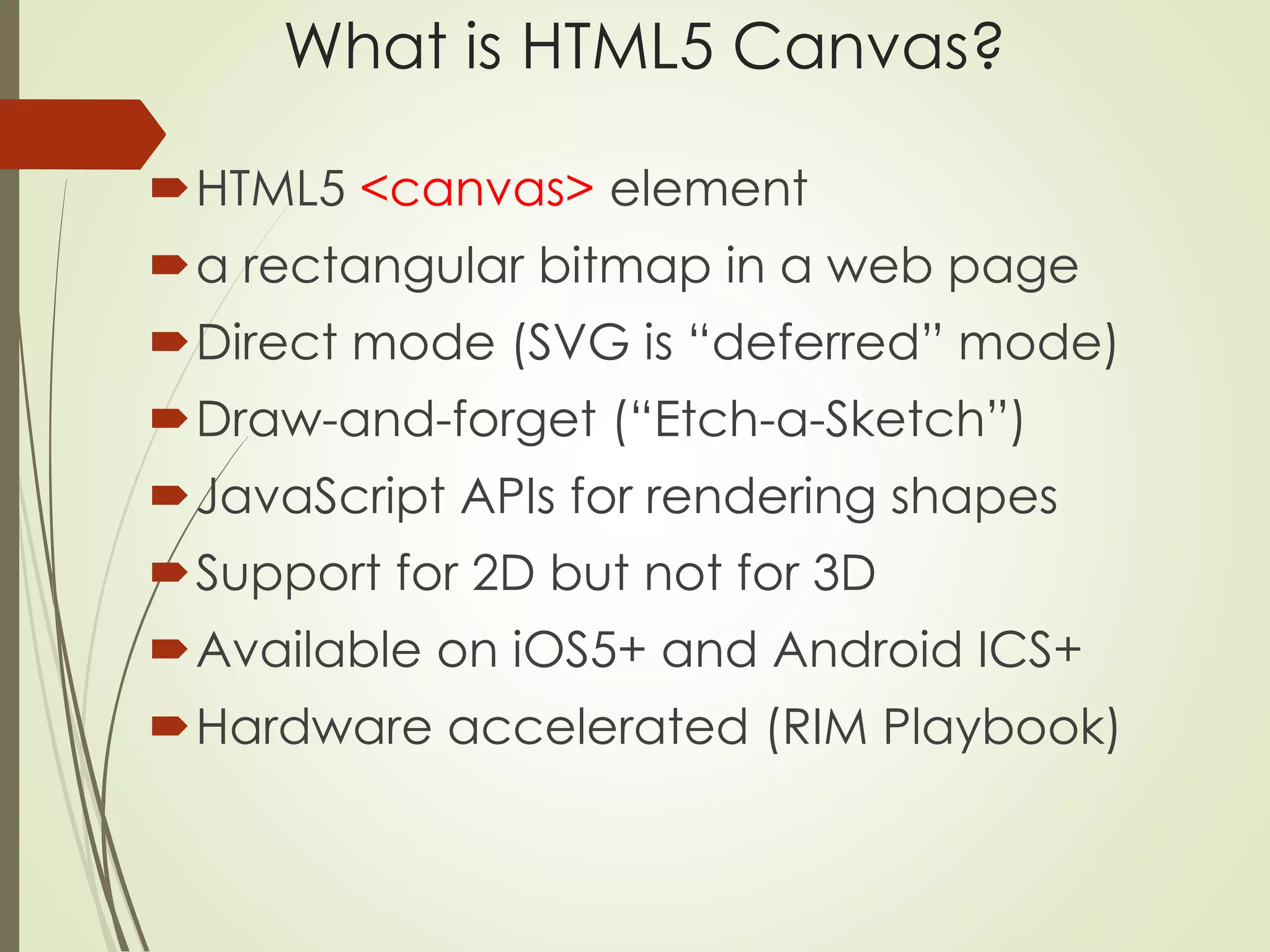 What is HTML5 Canvas? 
HTML5 <canvas> element 
a rectangular bitmap in a web page 
Direct mode (SVG is “deferred” mode) 
Draw-and-forget (“Etch-a-Sketch”) 
JavaScript APIs for rendering shapes 
Support for 2D but not for 3D 
Available on iOS5+ and Android ICS+ 
Hardware accelerated (RIM Playbook) 
 