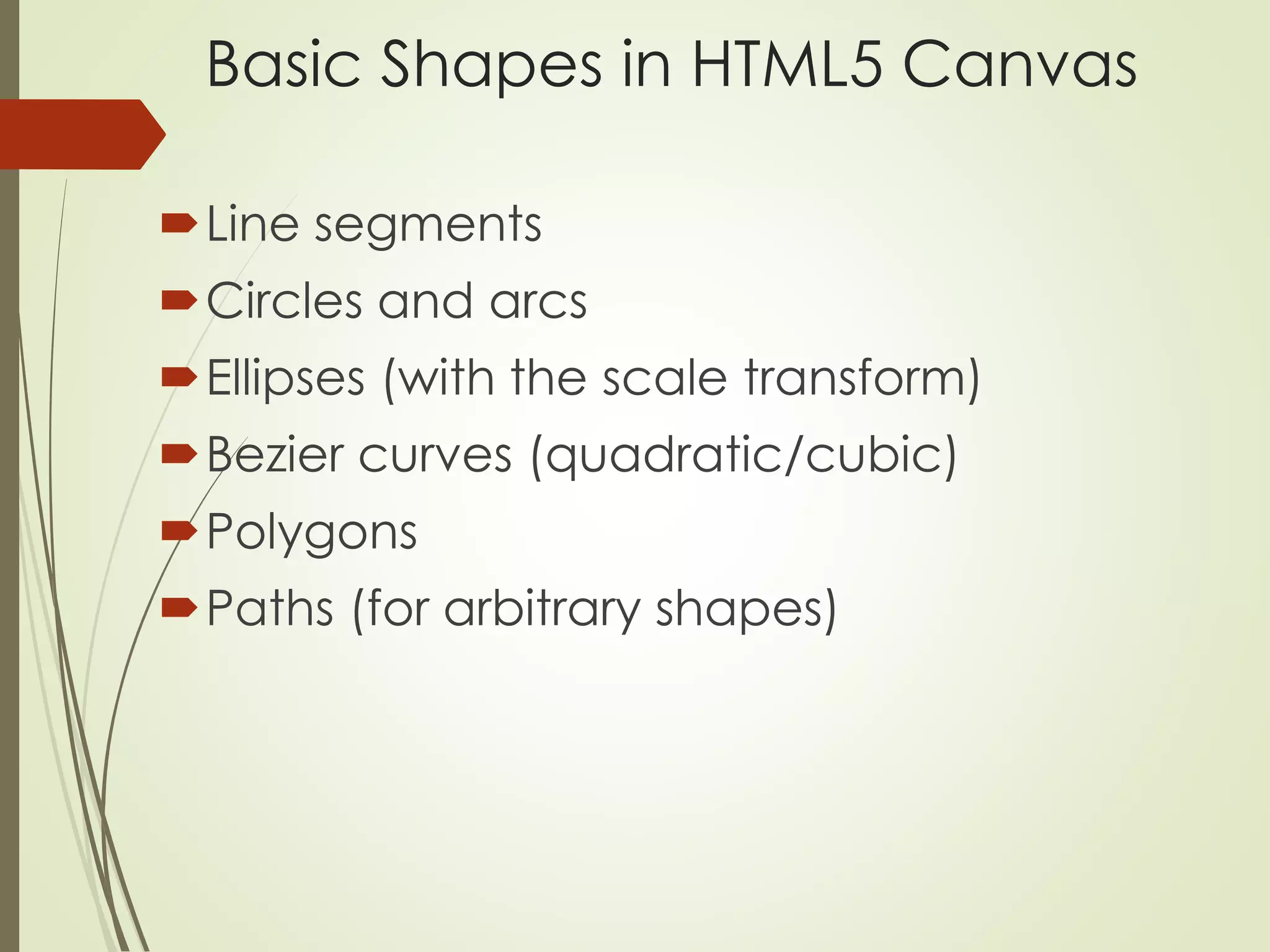 Basic Shapes in HTML5 Canvas 
Line segments 
Circles and arcs 
Ellipses (with the scale transform) 
Bezier curves (quadratic/cubic) 
Polygons 
Paths (for arbitrary shapes) 
 