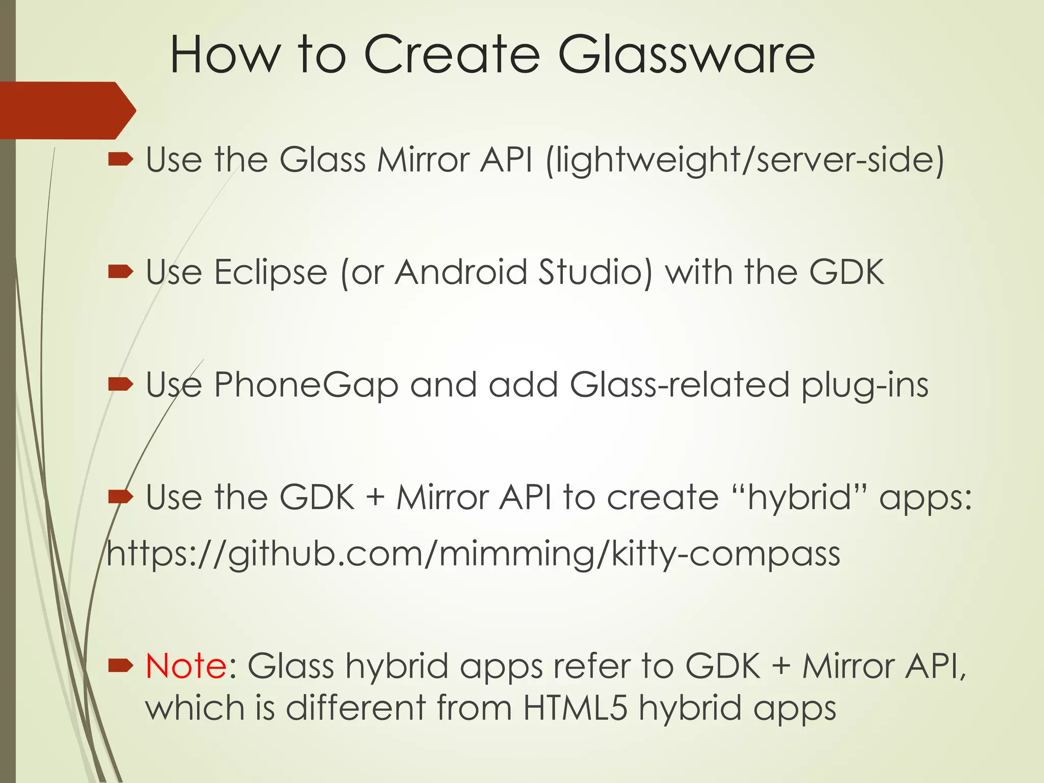 How to Create Glassware 
 Use the Glass Mirror API (lightweight/server-side) 
 Use Eclipse (or Android Studio) with the GDK 
 Use PhoneGap and add Glass-related plug-ins 
 Use the GDK + Mirror API to create “hybrid” apps: 
https://github.com/mimming/kitty-compass 
 Note: Glass hybrid apps refer to GDK + Mirror API, 
which is different from HTML5 hybrid apps 
 