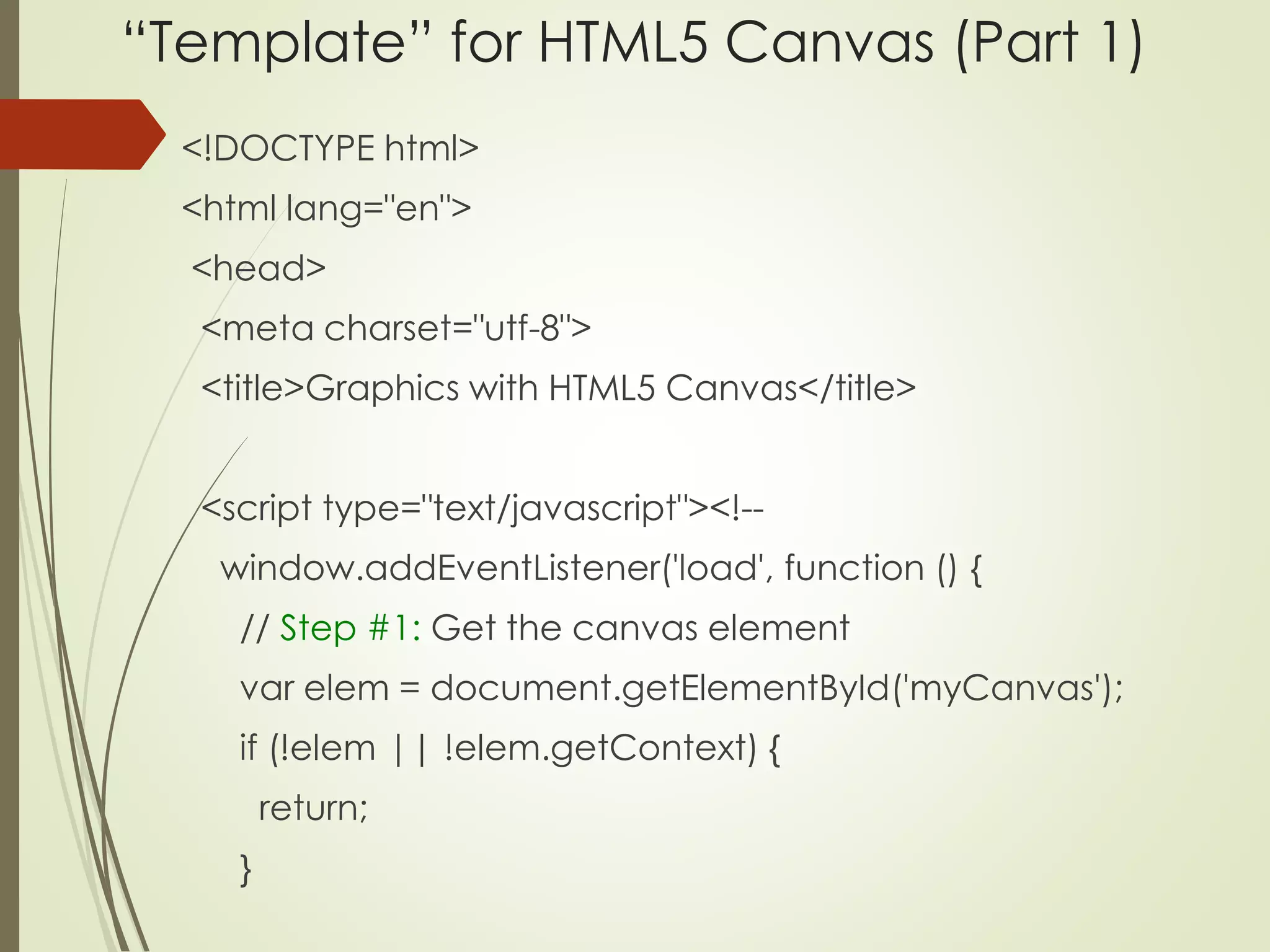 “Template” for HTML5 Canvas (Part 1) 
<!DOCTYPE html> 
<html lang="en"> 
<head> 
<meta charset="utf-8"> 
<title>Graphics with HTML5 Canvas</title> 
<script type="text/javascript"><!-- 
window.addEventListener('load', function () { 
// Step #1: Get the canvas element 
var elem = document.getElementById('myCanvas'); 
if (!elem || !elem.getContext) { 
return; 
} 
 