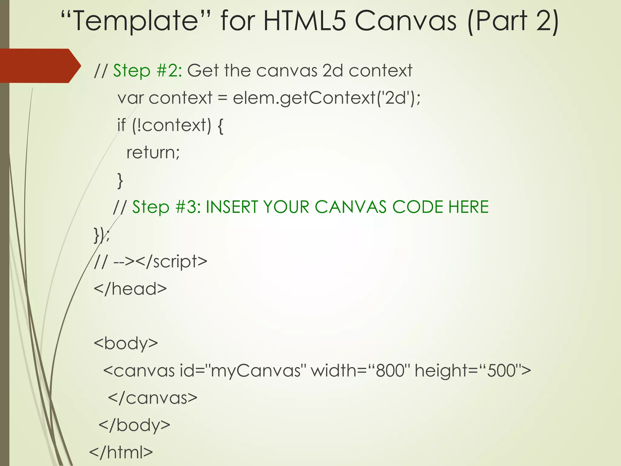 “Template” for HTML5 Canvas (Part 2) 
// Step #2: Get the canvas 2d context 
var context = elem.getContext('2d'); 
if (!context) { 
return; 
} 
// Step #3: INSERT YOUR CANVAS CODE HERE 
}); 
// --></script> 
</head> 
<body> 
<canvas id="myCanvas" width=“800" height=“500"> 
</canvas> 
</body> 
</html> 
 
