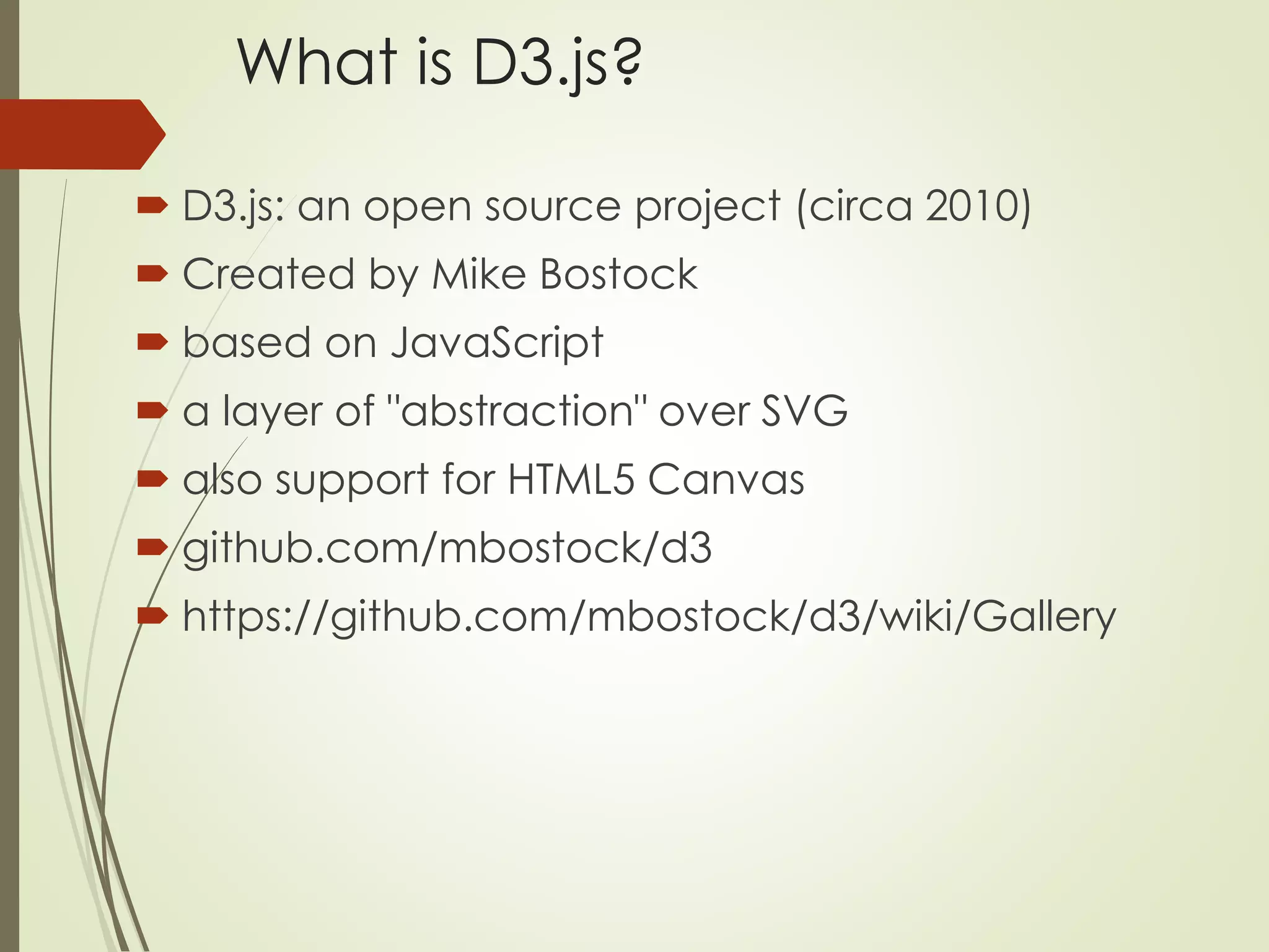 What is D3.js? 
 D3.js: an open source project (circa 2010) 
 Created by Mike Bostock 
 based on JavaScript 
 a layer of "abstraction" over SVG 
 also support for HTML5 Canvas 
 github.com/mbostock/d3 
 https://github.com/mbostock/d3/wiki/Gallery 
 