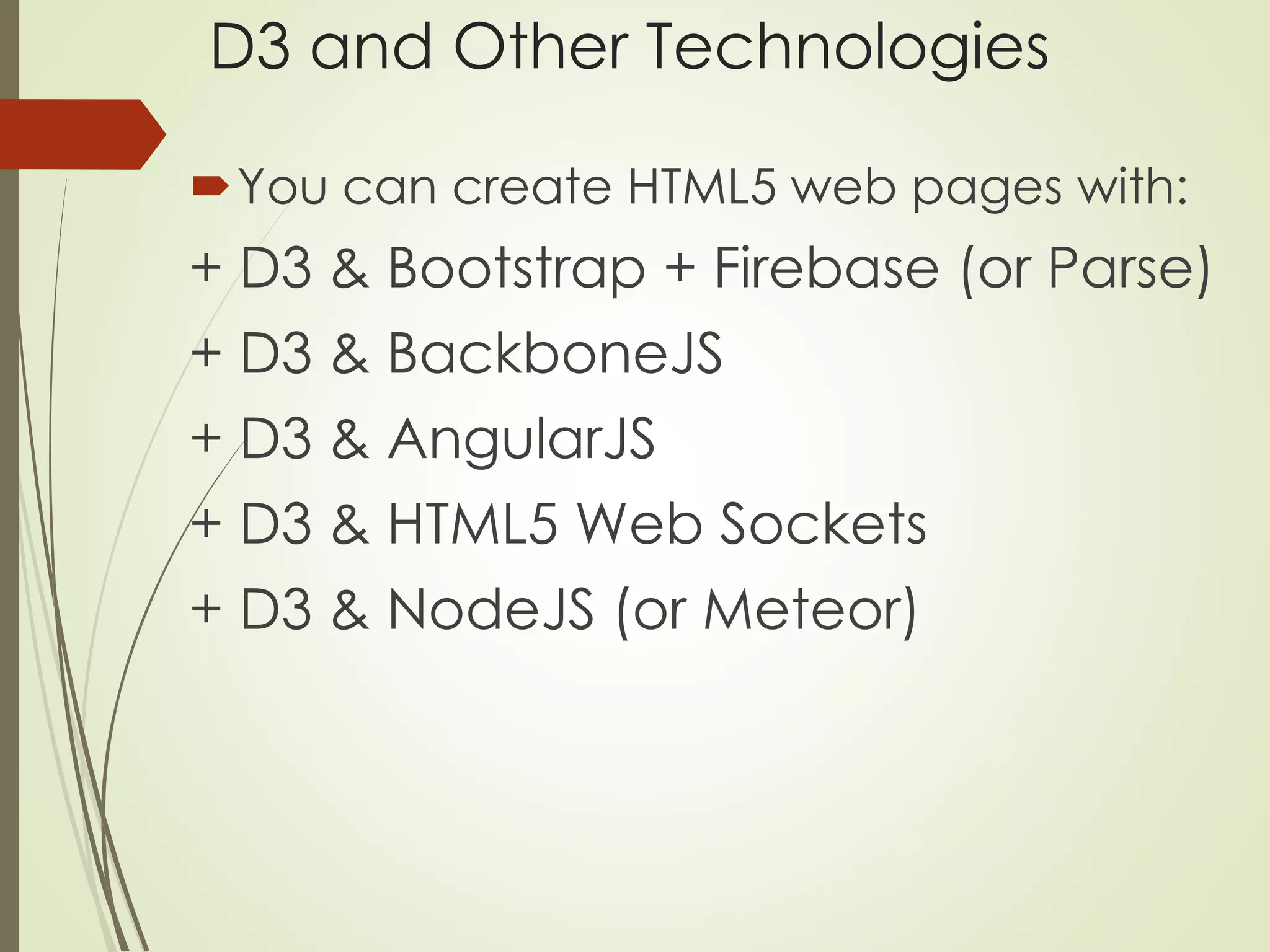 D3 and Other Technologies 
You can create HTML5 web pages with: 
+ D3 & Bootstrap + Firebase (or Parse) 
+ D3 & BackboneJS 
+ D3 & AngularJS 
+ D3 & HTML5 Web Sockets 
+ D3 & NodeJS (or Meteor) 
 
