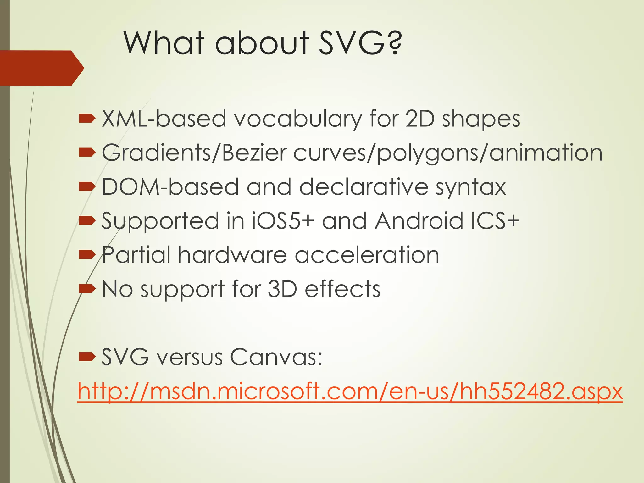 What about SVG? 
XML-based vocabulary for 2D shapes 
Gradients/Bezier curves/polygons/animation 
DOM-based and declarative syntax 
 Supported in iOS5+ and Android ICS+ 
Partial hardware acceleration 
 No support for 3D effects 
SVG versus Canvas: 
http://msdn.microsoft.com/en-us/hh552482.aspx 
 