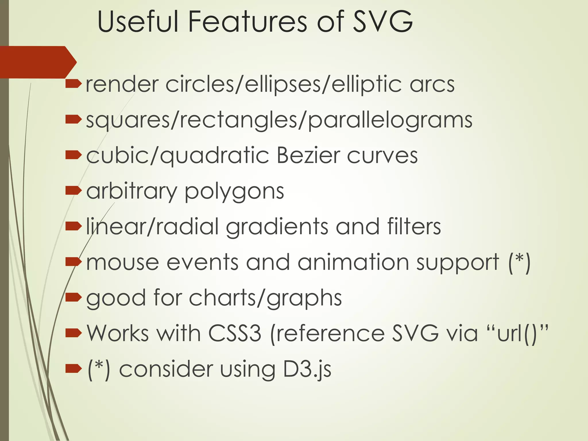 Useful Features of SVG 
render circles/ellipses/elliptic arcs 
squares/rectangles/parallelograms 
cubic/quadratic Bezier curves 
arbitrary polygons 
linear/radial gradients and filters 
mouse events and animation support (*) 
good for charts/graphs 
Works with CSS3 (reference SVG via “url()” 
(*) consider using D3.js 
 