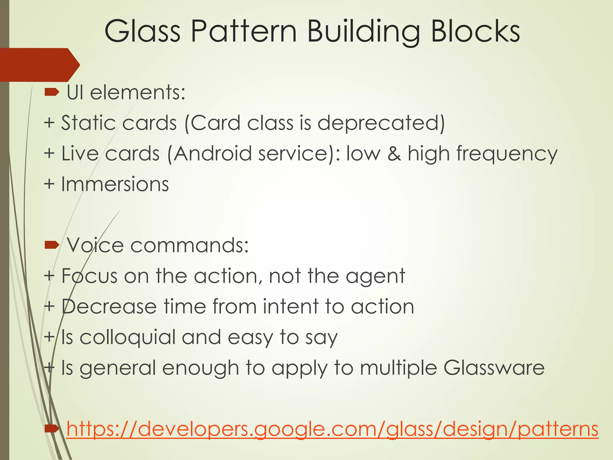 Glass Pattern Building Blocks 
 UI elements: 
+ Static cards (Card class is deprecated) 
+ Live cards (Android service): low & high frequency 
+ Immersions 
 Voice commands: 
+ Focus on the action, not the agent 
+ Decrease time from intent to action 
+ Is colloquial and easy to say 
+ Is general enough to apply to multiple Glassware 
 https://developers.google.com/glass/design/patterns 
 