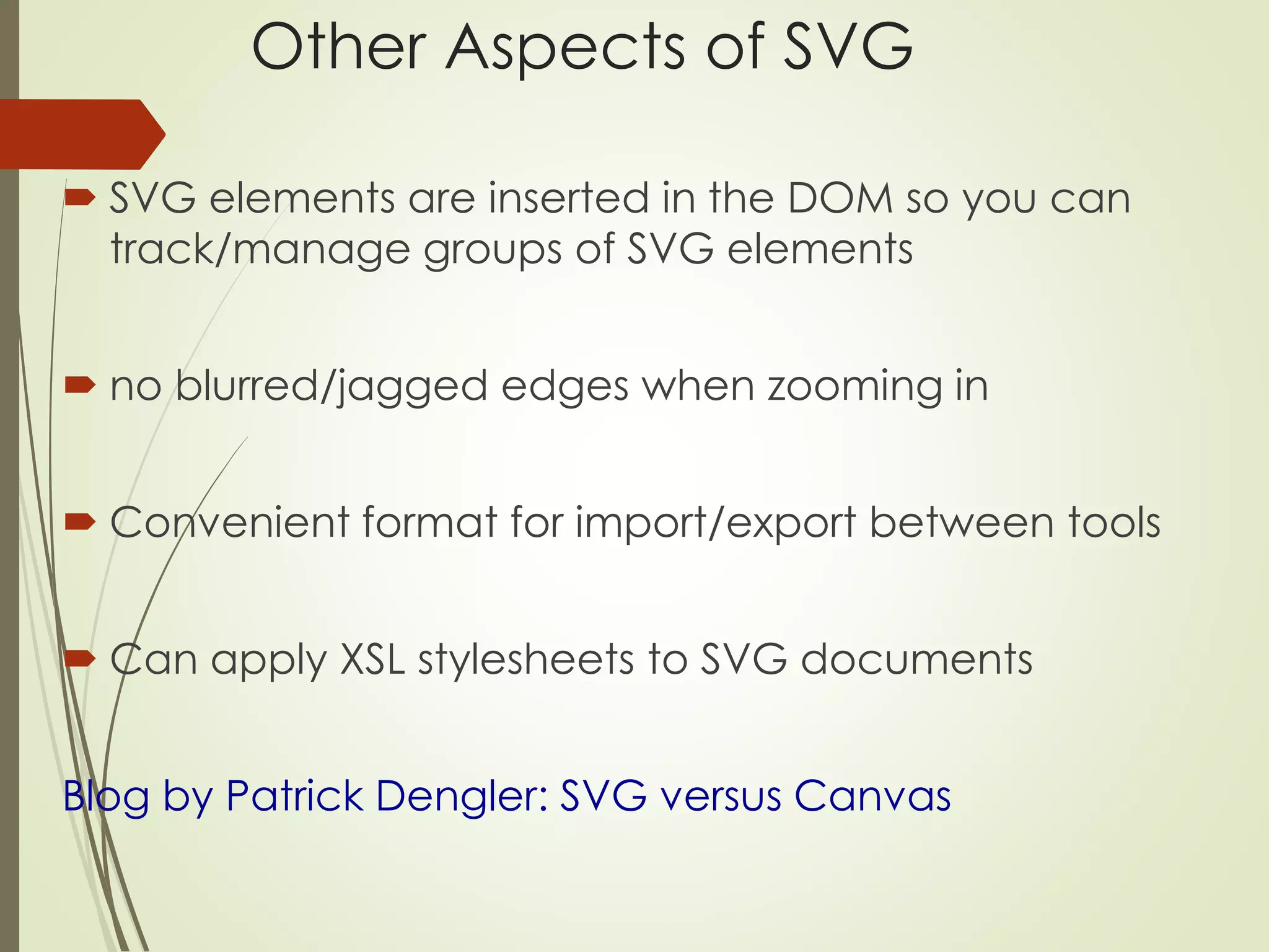 Other Aspects of SVG 
 SVG elements are inserted in the DOM so you can 
track/manage groups of SVG elements 
 no blurred/jagged edges when zooming in 
 Convenient format for import/export between tools 
 Can apply XSL stylesheets to SVG documents 
Blog by Patrick Dengler: SVG versus Canvas 
 