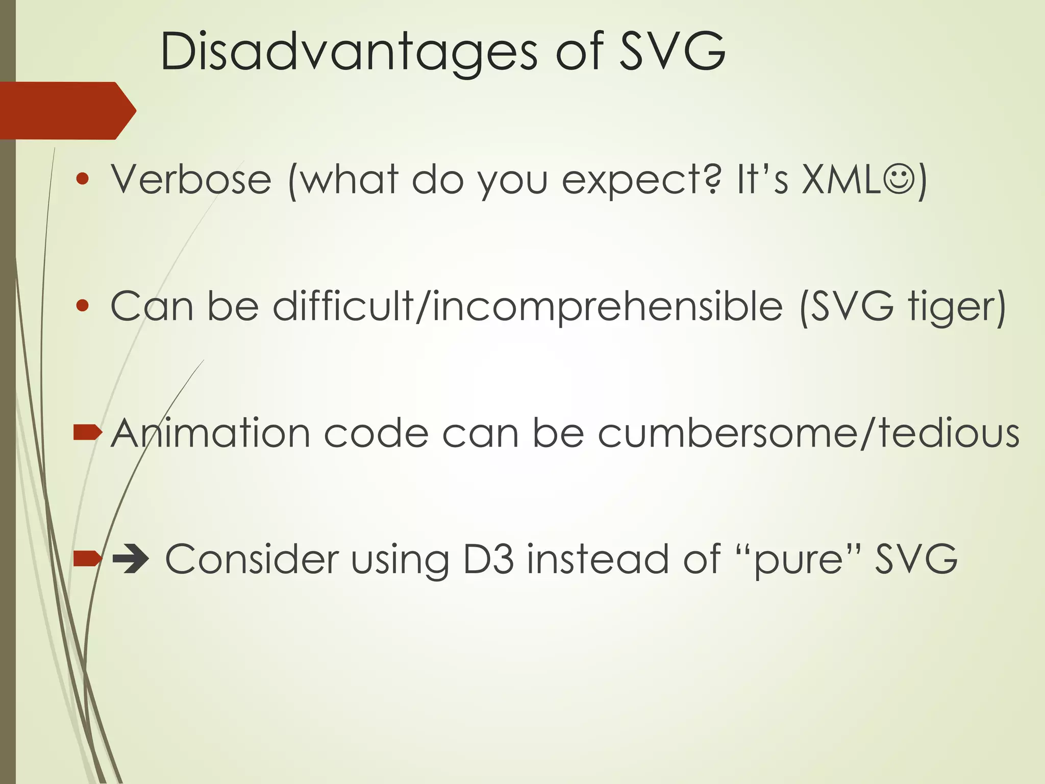 Disadvantages of SVG 
• Verbose (what do you expect? It’s XML) 
• Can be difficult/incomprehensible (SVG tiger) 
Animation code can be cumbersome/tedious 
 Consider using D3 instead of “pure” SVG 
 
