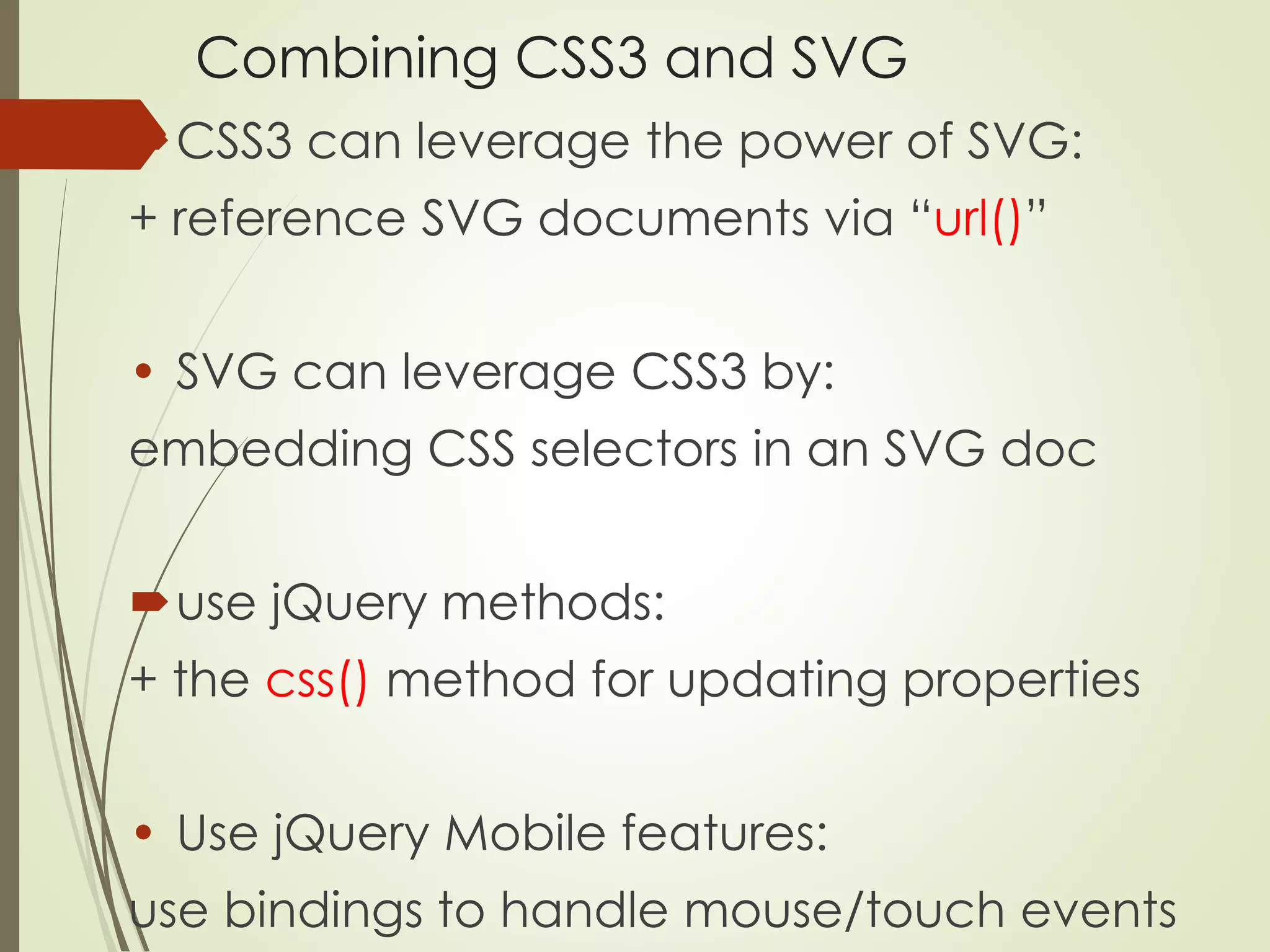 Combining CSS3 and SVG 
CSS3 can leverage the power of SVG: 
+ reference SVG documents via “url()” 
• SVG can leverage CSS3 by: 
embedding CSS selectors in an SVG doc 
use jQuery methods: 
+ the css() method for updating properties 
• Use jQuery Mobile features: 
use bindings to handle mouse/touch events 
 